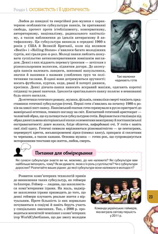 Розділ I. Особистість і її ідентичність
23
Любов до швидкої та енергійної рок-музики є харак­
терною особливістю субкультури панків, їм притаманні
свобода, протест проти істеб­лішменту, консерватизму,
авторитаризму, націоналізму, радикального капіталіз­
му, а також наближення до ідеалів антирасизму й ан­
тифашизму. Ця субкультура виникла в середині 1960-х
pоків у США й Великій Британії, коли під впливом
«Beatls» і «Rolling Stones» з’явилося багато молодіжних
гуртів, які грали рок-н-рол. Молоді панки люблять шоку­
вати суспільство антиконсервативним зовнішнім вигля­
дом. Деякі з них віддають перевагу ірокезам — зачіскам з
різнокольоровим волоссям, піднятим догори. До аксесу­
арів панків належать ланцюги, шиповані напульсники,
значки й нашивки з назвами улюблених груп чи полі­
тичними гаслами. В одязі вони дотримуються зручності:
носять футболки, куртки, кеди, рвані й потерті джинси,
кросівки. Деякі дівчата-панки наносять яскравий макіяж, одягають короткі
спідниці та рвані панчохи. Ідеологія оригінального панку полягає в невизнанні
будь-якого насилля.
Доестетикиготичногороману,музики,фільмів,символікисмертітяжіютьпред­
ставники готичної субкультури (готи). Перші готи з’явились на початку 1980-х ро­
ківнахвиліпост-панку.Панківськийепатажготиспрямуваливруслопристрастідо
вампірської естетики, темного погляду на світ. Елегантний готичний аристократ —
чоловічийобраз,щокультивуєтьсясубкультуроюготів.Вирізняєтьсястилізаціяпід
образджентльменавікторіанськоїепохизелементамивампіризмуйпостпанківської
екстравагантності: довге волосся, бліде обличчя, нафарбовані очі. У готів є навіть
свої лінії одягу. Готичні символи вирізня­ються різноманітністю — це пентаграми,
перевернуті хрести, восьмипроменеві зірки (символ хаосу), прикраси зі скелетами
та черепами, а також кажани. Основна музика — готик-рок, що супроводжується
моторошними текстами про життя, любов, смерть.
Питання для обміркування
Які сучасні субкультури знаєте ви чи, можливо, до них належите? Які субкультури вам
найбільше імпонують, чому? Як ви думаєте, якою є їх роль у суспільстві? Чи є субкультури
дорослих? Розпитайте ваших рідних: до якої субкультури вони належали в молодості?
Розвиток комп’ютерних технологій привів
до виникнення таких субкультур, як геймери
та блогери. Геймер — людина, що захоплюєть­
ся комп’ютерними іграми. На  жаль, надмір­
не захоплення іграми призводить до того, що
деякі геймери плутають реаль­не життя з вір­
туальним. Проте більшість із них нормально
почуваються в соціумі й навіть беруть участь
у спеціальних змаганнях. Так, з 2000 р. про­
водиться всесвітній чемпіонат з комп’ютерних
ігор WorldCyberGames, що дає змогу молодим
Такі малюнки 	
надихають готів
Команда українських геймерів, 	
яка виграла світову першість 	
у 2011 р.
 