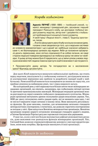 230
Яскрава особистість
Ауреліо Печчеї (1908–1984) — італійський учений, гу-
маніст, менеджер і громадський діяч, засновник і перший
президент Римського клубу, що досліджує глобальні мо-
делі розвитку людства, автор книг і документів з глобаль-
ної проблематики й концепції сталого розвитку.
У своїй праці «Людські якості», глава 5. Труднощі зростан-
ня, писав:
…Я хотів сфокусувати увагу Клубу на кількох основних ідеях,
головна з яких зводилася до того, що в людських системах
всі елементи взаємопов’язані і що в даний час найбільше значення набувають
саме ті, які безпосередньо залежать від людини. Якби це положення прозвуча-
ло досить переконливо, воно логічно спричинило б за собою питання, які саме
сторони людської поведінки відповідальні за глобальну кризу і які зміни тут необ-
хідні. У цьому зв’язку можна було б підкреслити, що ці зміни цілком у межах люд-
ських можливостей і людина повинна прагнути знайти можливості застосувати їх.
• Прокоментуйте думку автора. Чи погоджуєтеся ви з висловленою 	
ідеєю? Відповідь аргументуйте.
Для цього Клуб намагається визначати найнагальніші проблеми, що стоять
перед людством, аналізувати їх у глобальному контексті, досліджувати можли­
ві альтернативні вирішення цих проблем та розробляти сценарії подій у май­
бутньому. Римський Клуб намагається поширювати це знання як серед тих, хто
приймає рішення на найвищому рівні, так і серед широкого загалу.
На сьогоднішній день у світі нараховується більше шести тисяч міжнародних не­
урядових організацій, що свідчить, насамперед, про глобалізацію світової системи
та зростання транснаціональних взаємодій. Міжнародні неурядові організації мож­
на розглядати як перші елементи глобального громадянського суспільства. Міжна­
родні організації виступають ареною спілкування урядів незалежних держав. Так,
ООН дає змогу спілкуватись навіть урядам країн, які не визнають одна одну, і які
не могли б вирішити спірні питання в іншому місці. Вони виконують регулюваль­
ну функцію. Це дуже важливо, скажімо, для встановлення загальних стандартів
метеорологічних спостережень і статистики, що дозволяє спростити спостереження
за погодою у світі. Цим опікується Всесвітня метеорологічна організація. Всесвітня
організація охорони здоров’я встановлює міжнародні стандарти здоров’я людини,
а Світова Організація Торгівлі регулює торговельні стосунки між державами.
У наш час, коли у світі все більше відчувається дефіцит різноманітних ресур­
сів, дуже важливою стає розподільча функція міжнародних організацій. Так,
Світовий банк дозволяє отримувати фінансову допомогу у вигляді кредитів кра­
їнам, яким вона потрібна. Цю функцію виконують й інші організації.
Рефлексія до засвоєного
 