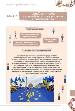 Розділ VII. УКРАЇНА, ЄВРОПА, СВІТ
231
Відомий американський дипломат Строуб Телботт
схарактеризував незалежну Україну як ключовий елемент 	
у новій Європі після холодної війни, зважаючи на її геополітичне
становище та природні ресурси. Україна на європейському
континенті займає п’яте місце за кількістю населення, друге —
за розмірами території, а за економічними можливостями,
інтелектуальним і науково-технічним потенціалом належить 	
до найбільших розвинутих європейських держав. На вашу думку,
який статус має Україна в Європі та світі? Яка роль належить їй 	
у геополітичному просторі?
європейське і світове
співробітництво
європейський
вибір
система безпеки Угода
про асоціацію Україна — ЄС
Мотивація до вивчення теми
Ключові поняття
Україна — член
європейського та світового
співтовариства
Тема 3.
 