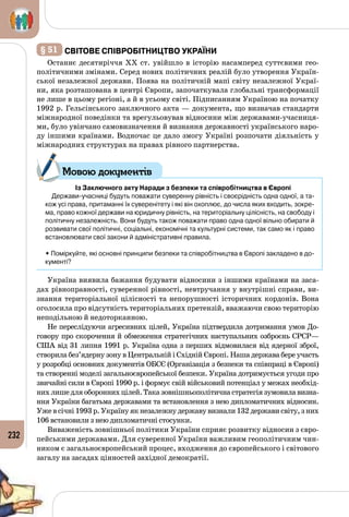 232
§ 51 	світове співробітництво України
Останнє десятиріччя XX ст. увійшло в історію насамперед суттєвими гео­
політичними змінами. Серед нових політичних реалій було утворення Україн­
ської незалежної держави. Поява на політичній мапі світу незалежної Украї­
ни, яка розташована в центрі Європи, започаткувала глобальні трансформації
не лише в цьому регіоні, а й в усьому світі. Підписанням Україною на початку
1992 р. Гельсінського заключного акта — документа, що визначав стандарти
міжнародної поведінки та врегульовував відносини між державами-учасниця­
ми, було увінчано самовизначення й визнання державності українського наро­
ду іншими країнами. Водночас це дало змогу Україні розпочати діяльність у
міжнародних структурах на правах рівного партнерства.
Із Заключного акту Наради з безпеки та співробітництва в Європі
Держави-учасниці будуть поважати суверенну рівність і своєрідність одна одної, а та-
кож усі права, притаманні їх суверенітету і які він охоплює, до числа яких входить, зокре-
ма, право кожної держави на юридичну рівність, на територіальну цілісність, на свободу і
політичну незалежність. Вони будуть також поважати право одна одної вільно обирати й
розвивати свої політичні, соціальні, економічні та культурні системи, так само як і право
встановлювати свої закони й адміністративні правила.
• Поміркуйте, які основні принципи безпеки та співробітництва в Європі закладено в до-
кументі?
Україна виявила бажання будувати відносини з іншими країнами на заса­
дах рівноправності, суверенної рівності, невтручання у внутрішні справи, ви­
знання територіальної цілісності та непорушності історичних кордонів. Вона
оголосила про відсутність територіальних претензій, вважаючи свою територію
неподільною й недоторканною.
Не переслідуючи агресивних цілей, Україна підтвердила дотримання умов До­
говору про скорочення й обмеження стратегічних наступальних озброєнь СРСР—
США від 31 липня 1991 р. Україна одна з перших відмовилася від ядерної зброї,
створила без’ядерну зону в Центральній і Східній Європі. Наша держава бере участь
у розробці основних документів ОБСЄ (Організація з безпеки та співпраці в Європі)
та створенні моделі загальноєвропейської безпеки. Україна дотримується угоди про
звичайні сили в Європі 1990 р. і формує свій військовий потенціал у межах необхід­
них лише для оборонних цілей. Така зовнішньополітична стратегія зумовила визна­
ння України багатьма державами та встановлення з нею дипломатичних відносин.
Уже в січні 1993 р. Україну як незалежну державу визнали 132 держави світу, з них
106 встановили з нею дипломатичні стосунки.
Виваженість зовнішньої політики України сприяє розвитку відносин з євро­
пейськими державами. Для суверенної України важливим геополітичним чин­
ником є загальноєвропейський процес, входження до європейського і світового
загалу на засадах цінностей західної демократії.
Мовою документів
 