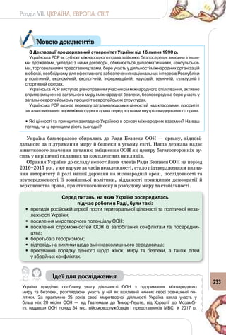 Розділ VII. УКРАЇНА, ЄВРОПА, СВІТ
233
З Декларації про державний суверенітет України від 16 липня 1990 р.
Українська РСР як суб’єкт міжнародного права здійснює безпосередні зносини з інши-
ми державами, укладає з ними договори, обмінюється дипломатичними, консульськи-
ми, торговельними представництвами, бере участь у діяльності міжнародних організацій
в обсязі, необхідному для ефективного забезпечення національних інтересів Республіки
у політичній, економічній, екологічній, інформаційній, науковій, технічній, культурній і
спортивній сферах.
Українська РСР виступає рівноправним учасником міжнародного спілкування, активно
сприяє зміцненню загального миру і міжнародної безпеки, безпосередньо бере участь у
загальноєвропейському процесі та європейських структурах.
Українська РСР визнає перевагу загальнолюдських цінностей над класовими, пріоритет
загальновизнаних норм міжнародного права перед нормами внутрішньодержавного права.
• Які цінності та принципи закладено Україною в основу міжнародних взаємин? На ваш
погляд, чи ці принципи діють сьогодні?
Україна багаторазово обиралась до Ради Безпеки ООН  — органу, відпові­
дального за підтримання миру й безпеки в усьому світі. Наша держава надає
виняткового значення питанню зміцнення ООН як центру багатосторонніх зу­
силь у вирішенні складних та комплексних викликів.
Обрання України до складу непостійних членів Ради Безпеки ООН на період
2016–2017 рр., уже вдруге за часів незалежності, стало підтвердженням визна­
ння авторитету й ролі нашої держави на міжнародній арені, послідовності та
неупередженості її зовнішньої політики, відданості принципам демократії й
верховенства права, практичного внеску в розбудову миру та стабільності.
Серед питань, на яких Україна зосередилась
під час роботи в Раді, були такі:
•	 протидія російській агресії проти територіальної цілісності та політичної неза-
лежності України;
•	 посилення миротворчого потенціалу ООН;
•	 посилення спроможностей ООН із запобігання конфліктам та посередни-
цтва;
•	 боротьба з тероризмом;
•	 відповідь на виклики щодо змін навколишнього середовища;
•	 просування порядку денного щодо жінок, миру та безпеки, а також дітей 	
у збройних конфліктах.
Ідеї для дослідження
Україна приділяє особливу увагу діяльності ООН з підтримання міжнародного
миру та безпеки, розглядаючи участь у ній як важливий чинник своєї зовнішньої по-
літики. За практично 25 років своєї миротворчої діяльності Україна взяла участь у
більш ніж 20 місіях ООН  — від Гватемали до Тимор-Леште, від Хорватії до Мозамбі-
ку, надавши ООН понад 34 тис. військовослужбовців і представників МВС. У  2017 р. 	
Мовою документів
 