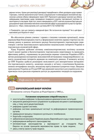 Розділ VII. УКРАЇНА, ЄВРОПА, СВІТ
235
дерних питань. Кроки для реалізації декларації передбачають обмін досвідом щодо правил
і програм, з метою заохочення участі жінок у національних та міжнародних економічних від-
носинах шляхом обміну інформацією через СОТ. Підписанти декларації залучені до обміну
найкращими практиками щодо проведення гендерного аналізу торговельної політики та
моніторингу їх наслідків. Крім того, вони співпрацюють у СОТ з метою усунення бар’єрів для
розширення прав і можливостей жінок в економічній сфері та розширення їх участі в торгівлі.
Джерело: https://www.epravda.com.ua/news/2017/12/13/632150/
• Поміркуйте, про що говорить наведений факт. Які питання він піднімає? Чи є цей факт
важливим для України й чому?
На абсолютно рівних умовах і правах з іншими членами організації, наша
держава бере безпосередню участь у формуванні новітніх правил торгівлі на сві­
товому ринку в рамках поточного раунду багатосторонніх торговельних пере­
говорів з метою максимального врахування національних інтересів України в
торговельно-економічній сфері.
Уряд України здійснює активну зовнішньоторговельну політику шляхом
участі нашої країни в багатосторонніх торговельних переговорах та проводить
ефективну роботу, спрямовану на реалізацію переваг членства України в СОТ з
метою розширення експортних можливостей вітчизняних товаровиробників і за­
хисту економічних інтересів держави на зовнішніх ринках. З моменту вступу
до СОТ Україна здобула розширені можливості для використання інструмен­
тів торговельного захисту, захисних заходів у зв’язку з платіжним балансом,
певних нетарифних заходів, механізму врегулювання суперечок тощо. Завдяки
приєднанню України до Угоди СОТ про державні закупівлі для українських під­
приємців стало реально отримати доступ до державних тендерів за кордоном.
Рефлексія до засвоєного
§ 52 	Європейський вибір України
Починаючи з вступу України до Ради Європи у 1965 р.,
Головними напрямками співробітництва є:
•	 конституційна реформа та функціонування демократичних інституцій;
•	 зміцнення демократичного управління та реформа місцевого самоврядуван-
ням, у тому числі децентралізація;
•	 реформа судової системи;
•	 реформа системи кримінальної юстиції та реформування правоохоронних
органів;
•	 завершення процесу створення суспільного телебачення;
•	 боротьба з корупцією;
•	 забезпечення виконання Україною рішень Європейського суду з прав людини;
•	 реформування виборчого законодавства;
•	 імплементація законодавства у відповідності до стандартів Ради 	
Європи  на  основі  принципів  верховенства  права  та  прав  людини;
•	 увесь спектр захисту прав людини.
 