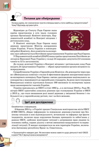 236
Питання для обміркування
На вашу думку, які з визначених пунктів співпраці мають стати найбільш пріоритетними?
Чому? Відповідь аргументуйте.
Відповідно до Статуту Ради Європи наша
країна представлена в усіх трьох головних
органах Організації: Комітеті міністрів, Пар­
ламентській асамблеї та Конгресі місцевих і
регіональних влад.
У Комітеті міністрів Ради Європи нашу
державу представляє Міністр закордонних
справ України. Участь України в повсякден­
ній роботі Комітету, його комітетів та експерт­
них груп забезпечується Постійним представництвом України при Раді Європи.
У Парламентській асамблеї (ПАРЄ) наша країна представлена Постійною де­
легацією Верховної Ради України у складі 24 народних депутатів (12 основних
членів та 12 їх заступників).
До складу делегації України в Конгресі місцевих і регіональних влад Ради
входять 24 представники України — обрані представники органів місцевого са­
моврядування.
Співробітництво України з Європейською Комісією «За демократію через пра­
во» (Венеціанська комісія) є сталою й ефективною формою використання науко­
во-експертного потенціалу Ради Європи з метою удосконалення національного за­
конодавства у відповідності до європейських стандартів. За роки свого існування
Венеціанська комісія підготувала близько 160 висновків та експертних оцінок
щодо законопроектів і законів України.
Україна приєдналась до ОБСЄ в січні 1992 р., а в листопаді 2010 р. Рада Мі­
ністрів ОБСЄ одностайно ухвалила рішення про головування України в ОБСЄ
у 2013 р., що стало визнанням ролі нашої держави у зміцненні безпеки і ста­
більності як у європейському регіоні, так і за його межами.
Ідеї для дослідження
Ознайомтеся з інформацією.
З березня 2014 р. в Україні працює Спеціальна моніторингова місія ОБСЄ
(СММ ОБСЄ), збирає інформацію та повідомляє держави-учасниці про без­
пекову ситуацію в зоні відповідальності, встановлює та інформує про факти
інцидентів, включно щодо порушення базових принципів та зобов’язань у
рамках ОБСЄ, здійснює моніторинг ситуації з дотримання прав людини та
основних свобод, сприяє діалогу з метою зменшення напруженості та норма­
лізації ситуації. Її мандат поширюється на всю територію України, включа­
ючи Автономну республіку Крим і м. Севастополь.
• Проаналізуйте наведені дані. Які висновки можна навести щодо діяльності місії ОБСЄ 	
в країні? Які її функції можна виокремити?
 