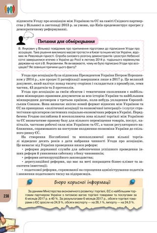 238
підписати Угоду про асоціацію між Україною та ЄС на саміті Східного партнер­
ства у Вільнюсі в листопаді 2013 р. за умови, що Київ продемонструє прогрес у
демократичному реформуванні.
Питання для обміркування
В. Янукович у Вільнюсі повідомив про припинення підготовки до підписання Угоди про
асоціацію. Таке рішення викликало масові протести в Києві та інших містах України, відо-
мих як Революція гідності. Спроба силового розгону демонстрантів і розстріл Небесної
сотні завершилися втечею з України до Росії в лютому 2014 р. тодішнього керівництва
держави на чолі з В. Януковичем. Як ви вважаєте, чому не було підписано Угоди про асо-
ціацію? Які зовнішні причини цього факту?
Угода про асоціацію була підписана Президентом України Петром Порошен­
ком у 2014 р., але процес її ратифікації завершився лише в 2017 р. Це великий
документ, який налічує понад тисячу сторінок і складається з преамбули, семи
частин, 43 додатків та 3 протоколів.
Угода про асоціацію за своїм обсягом і тематичним охопленням є найбіль­
шим міжнародно-правовим документом за всю історію України та найбільшим
міжнародним договором з третьою країною, коли-небудь укладеним Європей­
ським Союзом. Вона визначає якісно новий формат відносин між Україною та
ЄС на принципах «політичної асоціації та економічної інтеграції» і слугує стра­
тегічним орієнтиром системних соціально-економічних реформ в Україні. Перед­
бачена Угодою поглиблена й всеохоплююча зона вільної торгівлі між Україною
та ЄС визначатиме правову базу для вільного переміщення товарів, послуг, ка­
піталів, частково робочої сили між Україною та ЄС, а також регуляторного на­
ближення, спрямованого на поступове входження економіки України до спіль­
ного ринку ЄС.
На створення Поглибленої та всеохоплюючої зони вільної торгів­
лі відведено десять років з дати набрання чинності Угоди про асоціацію.
Це вимагає від України проведення низки реформ:
• реформи державної служби для забезпечення успішного проведення ін­
ших реформ й уникнення саботажу з боку чиновників;
• реформи антикорупційного законодавства;
• дерегуляційної реформи, що має на меті покращити бізнес-клімат та за­
охотити інвестиції;
• податкової реформи, спрямованої на спрощення адміністрування податків
і зниження податкового тиску на підприємців.
Бюро корисної інформації
За даними Міністерства економічного розвитку і торгівлі, ЄС є найбільшим тор-
говим партнером України з питомою вагою торгівлі товарами та послугами за 	
6 місяців 2017 р. в 40 %. За результатами 6 місяців 2017 р., обсяги торгівлі това-
рами з ЄС зросли на 24,9 %, обсяги експорту — на 26,1 %, імпорту — на 24,0 %.
 