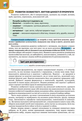 26
§ 6 	Розвиток особистості. Життєві цінності й пріоритети
Розвиток особистості, або її самореалізація, залежить від потреб, мотивів,
мрій, прагнень, переконань, можливостей і дій.
	 Потреби особистості поділяють на:
•	 біологічні — потреби в їжі, праці, відпочинку;
•	 соціальні — спілкування, суспільна діяльність, існування особистості в групі
й суспільстві;
•	 матеріальні — одяг, житло, побутові предмети тощо;
•	 духовні — виконання морального обов’язку, пізнання світу, дружба, кохання
тощо.
Самореалізація особистості — це потреба в тому, щоб бути почутим, зрозу-
мілим і прийнятим суспільством, відшукати своє місце в житті, досягти знач­
ного успіху. 
Важливим елементом розвитку особистості є мотивація, яка формує усвідом­
лення, чого ми прагнемо, для чого воно і як до нього рухатися. Мотивація — це
процес спонукання себе до діяльності для досягнення особистих цілей. Людина са­
мостійно обирає собі напрям і ставить мету. Наявність мети допомагає розвиватися
таким особистим якостям, як амбіційність, наполегливість, упевненість у собі, іні­
ціативність, що змушує людину всебічно розвиватися й удосконалюватися.
Ідеї для дослідження
Працюючи в малих групах, виробіть основні кроки розвитку мотивації.
Своєрідним фундаментом, що сприяє самореалізації людини, є її індивіду-
альність, на яку впливає спадковість і середовище, у якому вона живе. Інди­
відуальність виявляється в задатках і здібностях. Задатки  — це вроджені в
людині фізичні та психічні властивості, як-от точна пам’ять, музичний слух,
відмінні фізичні дані. Задатки визначають базу для розвитку природних здіб­
ностей.  Здіб­ності людини формуються в навчальній, трудовій, культурній,
науковій та інших видах діяльності. Людина розвиває свої задатки і здібності
лише в процесі постійної праці й самовдосконалення.
Розвиток особистості також залежить від автономії особистості, здатності
приймати свідомі рішення щодо себе незалежно від навколишнього впливу. Ав­
тономія особистості передбачає рівень володіння собою, визначення власної долі,
прийняття відповідальності за свої дії та почуття, вчинки й свободу вибору.
Часто люди думають, що вони є автономними й діють відповідно до власних
рішень, насправді ж перебувають під впливом думки батьків, друзів, громади
тощо. Автономність передбачає самоусвідомлення, самопізнання й самооцін­
ку. Це вміння відчувати свій внутрішній світ, усвідомлювати самого/саму себе,
обирати можливий спосіб своєї поведінки, діяти гнучко за ситуа­цією, бути від­
критим/відкритою бути собою та бути в гармонії із собою.
Кожна людина щодня у процесі спілкування та співпраці опиняється перед
вибором, як їй діяти, якими принципами керуватися, чому надати перевагу.
Здійснюючи вибір, людина керується певними життєвими цінностями, які слу­
 