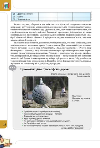 28
28 Досягнення мети
29 Освіта
30 Толерантність
Кожна людина, обираючи для себе життєві цінності, керується власними
мотивами, внутрішніми установками, які залежать від середовища існування,
системи виховання та світогляду. Дуже важливо, щоб людина визначилася, що
є найголовнішим для неї, які в неї бажання і прагнення, і відповідно до цього
розставила свої пріоритети. Залежно від пріоритетів людини змінюється і на­
бір її цінностей. Отже, цінності й пріоритети людини взаємопов’язані, але вони
мають змінний характер.
Визначення пріоритетів допомагає реалізувати себе, ставити цілі й завдання
власного життя, визначати кроки їх досягнення. Для цього необхідно постави­
ти собі питання: «Чого я хочу від життя?», «Ким я хочу стати?», «Чого я хочу
досягнути?». Відповіді на ці питання допоможуть правильно розставити корот­
кочасні та довгострокові пріоритети. Головне — прислухатися до себе, прийма­
ти власні рішення, не піддаватися впливу інших — вибір людини має залежати
лише від неї. Однак існують ризики у виборі пріоритетів: якщо їх буде забагато,
то вони можуть бути недосяжними. Потрібно чітко формулювати мету, зосеред­
жуватися на головному та відкидати другорядне.
Прокоментуйте філософські думки
Вітайте зміни, але не втрачайте свої цінності.
Далай-лама 14
•	 Прибрався сам — прибери свою планету.
•	 Наповнюй душу світлом, а серце — теплом.
•	 Тримай в чистоті свою душу.
•	 Будь вірним у дружбі й любові.
•	 Не залишайся осторонь того, що відбувається у світі.
•	 Не будь байдужим до зла.
•	 Ти назавжди береш на себе відповідальність за того, кого приручив.
Антуан де Сент-Екзюпері
Пам’ятник	
Маленькому принцу	
в Дніпрі
 
