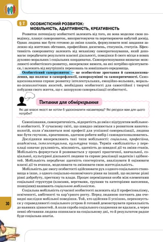 30
§ 7 	ОсобистІСНИЙ розвитОк:
Мобільність, адаптивність, Креативність
Розвиток потенціалу особистості залежить від того, як вона моделює свою по­
ведінку, планує саморозвиток, використовуючи та перетворюючи набутий досвід.
Однак людина має бути готовою до зміни планів, формулювати нові завдання за­
лежно від життєвих обставин, професійних досягнень, стосунків, статусів. Ефек­
тивність саморозвитку залежить від механізму самопрогнозування, який допо­
магає передбачати результати власної діяльності, поведінки й свого місця в нових
духовно-моральних і соціальних координатах. Самопрогнозування визначає мож­
ливості особистісного розвитку, виокремлює вимоги, на які потрібно орієнтувати­
ся, і залежить від внутрішніх переконань та зовнішнього середовища.
Особистісний саморозвиток  — це особистісне зростання й самовдоскона-
лення, що полягає в саморефлексії, саморозумінні та самокритичності. Само­
вдосконалення сприяє розвитку інтелектуальних, емоційно-вольових, мораль­
но-психологічних якостей, необхідних особистості для самостійної і творчої
побудови свого життя, що є запорукою самореалізації особистості.
Питання для обміркування
Які дві власні якості ви хотіли б удосконалити насамперед? Які ресурси вам для цього
потрібні?
Самопізнання, самокритичність, відкритість до змін є підґрунтям мобільнос­
ті особистості. У сучасному світі, що швидко змінюється з розвитком нанотех­
нологій, коли з’являються нові професії для успішної самореалізації, людина
має бути гнучкою, креативною, здатною робити вибір і самовдосконалюватись.
Дослідники виокремлюють такі типи мобільності: соціальна, професійна,
академічна, інтелектуальна, культурна тощо. Термін «мобільність» у пере­
кладі означає рухливість, мінливість, здатність до швидкої дії та зміни станів.
Мобільність формується й розвивається у процесі практичної, навчальної, со­
ціальної, культурної діяльності людини та сприяє реалізації задатків і здібнос­
тей. Мобільність передбачає здатність спостерігати, аналізувати й оцінювати
власні дії та вчинки, моделювати та змінювати свою життєдіяльність.
Мобільність дає змогу особистості здійснювати рух з одного соціального стано­
вища в інше, з одного соціально-економічного рівня на інший, що включає різні
рівні добробуту, престижу та влади. Процес переміщення особи між елементами
соціальної структури (класами, верствами, групами та категоріями населення,
позиціями) називають соціальною мобільністю.
Соціальна мобільність сучасної особистості залежить від її професіоналізму,
освіченості, амбітності та кар’єрного росту. Перед людиною постають два оче­
видні наслідки мобільної поведінки. Той, хто здійснив її успішно, переконуєть­
ся у справедливості соціального устрою й готовий демонструвати прихильність
до наявних цінностей. А коли спроба соціального сходження не вдалася, а через
певні обставини людина опинилася на соціальному дні, то й результатом радше
буде соціальна апатія.
 