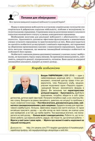 Розділ I. Особистість і її ідентичність
31
Питання для обміркування
Які є причини вимушеної соціальної мобільності в сучасній Україні?
Поряд із вимушеною мобільністю в сучасному українському суспільстві спо­
стерігається й добровільна соціальна мобільність, особливо в молодіжному ін­
телектуальному середовищі. Спрямована вона на досягнення вищого сукупного
соціально-економічного статусу в умовах конкурентного середовища.
Необхідними якостями для реалізації мобільності є адаптивність і креа-
тивність. Адаптивність допомагає ефективно функціонувати в невизначених
умовах сучасного середовища та пристосовуватися до них. Вона розглядається
як здатність особистості до внутрішніх і зовнішніх перетворень, які спрямовані
на збереження врівноважених взаємин з навколишнім середовищем. Адаптив­
ність виступає чинником, що визначає інноваційний потенціал особистості та
особливості його прояву.
Особистості з високим рівнем адаптивності впевнені у власних силах і майбут­
ньому, не відчувають страху перед змінами. Їм притаманні винахідливість, кміт­
ливість, швидкість реакції, підприємливість, оптимізм. Вони здатні до відкритої
інноваційної діяльності, відкриті до нового досвіду.
Яскрава особистість
Богдан Гаврилишин (1926–2016) — один з
найвпливовіших українців світу  — геніальний
економіст, почесний доктор права п’яти уні-
верситетів, член Римського клубу, меценат,
учасник ініціативної групи «Першого грудня»,
«хрещений батько» економічного форуму в
Давосі. Він визначив такі характеристики
успішної людини: • Креативність. Щоб бути
креативним, потрібно зберегти в собі трохи
дитинства, дитячих мрій і фантазій. Починати потрібно з мрії, а не з якогось біз-
нес-плану. Виходити за рамки звичайного, дивитись на ситуації та проблеми з
іншої,незвичноїточкизору.•Постійновчитися,дізнаватисящосьнове,зай-
матися само­вдосконаленням у всіх напрямах, будувати основу для перспек-
тивного майбутнього. Успішна, ефективна людина все життя вчиться. Є гарне
китайське прислів’я: досвід — це ніби ліхтар на твоїх плечах, він освічує шлях
уже пройдений, а не той, що треба пройти. Тож важливіше вчитися, ніж покла-
датися на свій досвід. • Сильна воля і самодисципліна. Робити те, що ти по-
винен робити, що корисно робити, радше, ніж тільки те, що хочеться робити. •
Вірити у свої сили і свою мрію. • Мріяти про великі й навіть недосяжні на
перший погляд речі.
Д ж е р е л о : http://m-ukraine.com/771-bogdan-gavrylyshyn-5-harakterystyk-
uspishnoyi-lyudyny- vid-nayvplyvovishogo-ukrayintsya-v-sviti.htm
 