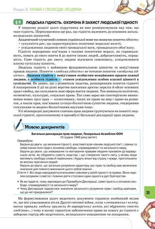 Розділ II. ПРАВА І СВОБОДИ ЛЮДИНИ
35
§ 8 	 Людська гідність. Охорона й захист людської гідності
У першому розділі цього підручника ви вже розмірковували над тим, що
таке гідність. Переконаємося ще раз, що гідність належить до основ­них загаль­
нолюдських цінностей.
Академічнийтлумачнийсловникукраїнськоїмовитаквизначаєпоняттягідність:
• сукупність рис, що характеризують позитивні моральні якості;
• усвідомлення людиною своєї громадської ваги, громадського обо­в’язку.
Гідність нерозривно пов’язана з такими поняттями моралі, як справедли­
вість, повага до свого життя й до життя інших людей, доброзичливість, поряд­
ність. Саме гідність дає змогу людині відчувати самоповагу, усвідомлювати
власну суспільну цінність.
Людська гідність є найвищою фундаментальною цінністю та невід’єм­ним
правом людини. Поняття «людська гідність» не тотожне поняттю «особиста гід-
ність». Людська гідність є невід’ємним особистим немайновим правом кожної
людини, а особиста гідність — станом усвідом­лення особою власної цінності в
суспільстві. Не дивно, що з розвитком людства, розширенням поняття гідності
й поширенням її дії на різні верстви населення зростає перелік й обсяг основних
прав і свобод, що охоплюють нові сфери життя людини. Так виникали політичні,
економічні, культурні, соціальні права. Так само зараз ми спостерігаємо виник­
нення нових груп прав — колективних, таких як право на мир і право на розви­
ток, а також прав, пов’язаних із соціо-біологічною сутністю людини, гендерними
стосунками та медико-біологічними науками тощо.
Усі міжнародні документи з питань прав людини ґрунтуються на понятті люд­
ської гідності, проголошеному в преамбулі Загальної декларації прав людини.
Загальна декларація прав людини, Генеральна Асамблея ООН
10 грудня 1948 року (витяг)
Преамбула.
	 Беручи до уваги, що визнання гідності, властивої всім членам людської сім’ї, і рівних та
невід’ємних їхніх прав є основою свободи, справедливості та загаль­ного миру;
	 беручи до уваги, що зневажання та нехтування правами людини призвели до варвар-
ських актів, які обурюють совість людства, і що створення такого світу, у якому люди
матимуть свободу слова й переконань і будуть вільні від страху і нужди, проголошено
як високе прагнення людей;
	 беручи до уваги, що загальне розуміння характеру цих прав та свобод має величезне
значення для повного виконання цього зобов’язання…
Стаття 1. Всі люди народжуються вільними і рівними у своїй гідності та правах. Вони наді-
лені розумом і совістю і повинні діяти стосовно один одного в дусі братерства.
•	Як ви гадаєте, чому, відповідно до Преамбули Декларації, саме гідність є основою сво-
боди, справедливості та загального миру?
•	Чому Декларація підкреслює значення загального розуміння прав і свобод країнами,
що до неї приєдналися?
На формулювання цього видатного документа справило неабиякий вплив
те, що він ухвалювався після Другої світової війни, коли «зневажання і нехту-
вання правами людини призвели до варварських актів, які обурюють совість
людства», і тому в ньому гарантією забезпечення права на повагу до гідності є
заборона тортур або жорстокого, нелюдського поводження чи покарання.
Мовою документів
 