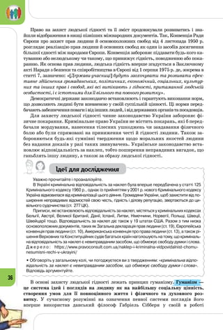 36
Право на захист людської гідності та її зміст продовжували розвиватись і зна­
йшли відображення в низці пізніших міжнародних документів. Так, Конвенція Ради
Європи про захист прав людини й основоположних свобод від 4 листопада 1950 р.
розглядає реалізацію прав людини й основ­них свобод як один із засобів досягнення
більшої єдності між народами Європи. Конвенція забороняє піддавати будь-кого ка­
туванню або нелюдському чи такому, що принижує гідність, поводженню або пока­
ранню. Як основа прав людини, людська гідність вперше згадується в Заключному
акті Наради з безпеки та співробітництва в Європі від 1 серпня 1975 р. де, зокрема в
статті 7, зазначено: «[Держави-учасниці] будуть заохочувати та розвивати ефек-
тивне здійснення громадянських, політичних, економічний, соціальних, культур-
них та інших прав і свобод, які всі витікають з гідності, притаманної людській
особистості, і є істотними для її вільного та повного розвитку».
Демократичні держави законодавчо встановлюють і гарантують виконання норм,
що дозволяють людині бути впевненою у своїй суспільній цінності. Ці норми перед­
бачаютьзабезпеченняповагиівідіншихлюдей,івіддержавнихорганівтапосадовців.
Для захисту людської гідності чинне законодавство України забороняє фі­
зичне покарання. Кримінальне право України не містить покарань, які б перед­
бачали мордування, нанесення тілесних ушкоджень чи завдавання фізичного
болю або були спрямовані на приниження честі й гідності людини. Також за­
бороняються будь-які сумнівні твердження щодо моральних якостей людини
без надання доказів у разі таких звинувачень. Українське законодавство вста­
новлює відповідальність за наклеп, тобто поширення неправдивих вигадок, що
ганьблять іншу людину, а також за образу людської гідності.
Ідеї для дослідження
Уважно прочитайте і проаналізуйте.
В Україні кримінальна відповідальність за наклеп була вперше передбачена у статті 125
Кримінального кодексу 1960 р., однак із прийняттям у 2001 р. нового Кримінального кодексу
Україна відмовилася від криміналізації цього діяння. Громадяни України, щоб захистити від по-
ширення неправдивих відомостей свою честь, гідність і ділову репутацію, звертаються до ци-
вільного судочинства (ст.  277 ЦК).
Приписи, які встановлюють відповідальність за наклеп, містяться у кримінальних кодексах
Бельгії, Австрії, Великої Британії, Данії, Іспанії, Литви, Німеччини, Норвегії, Польщі, Швеції,
Швейцарії тощо. Відповідальність за наклеп діє також у 19 штатах США. Разом з тим низка
основоположних документів, таких як Загальна декларація прав людини (ст. 19), Європейська
конвенція прав людини (ст. 10), Американська конвенція про права людини (ст. 13), а також рі-
шення Верховних та Конституційних судів багатьох країн наголошують на тому, що криміналь-
на відповідальність за наклеп є невиправданим засобом, що обмежує свободу думки і слова.
Д ж е р е л о : https://www.pravoconsult.com.ua/naklep-i-kriminalna-vidpovidalnist-chomu-
nesumisni-rechi-v-ukrayini/
• Обговоріть у загальному колі, чи погоджуєтеся ви з твердженням: «кримінальна відпо-
відальність за наклеп є невиправданим засобом, що обмежує свободу думки і слова».
Відповідь аргументуйте.
В основі захисту людської гідності лежать принцип гуманізму. Гуманізм — 
це система ідей і поглядів на людину як на найбільшу соціальну цінність,
створення умов для її повноцінного життя і фізичного та духовного роз-
витку. У  сучасному розумінні на означення певної системи поглядів його
вперше використав данський філософ Габріель Сібберн у своїй в роботі
 