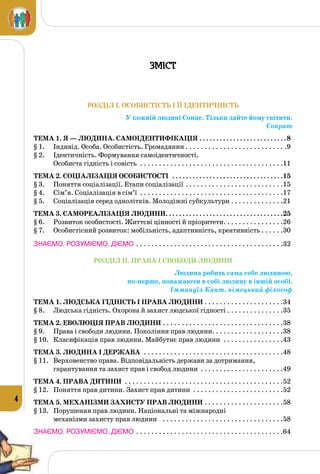 4
РОЗДІЛ I. ОСОБИСТІСТЬ І ЇЇ ІДЕНТИЧНІСТЬ
У кожній людині Сонце. Тільки дайте йому світити.
Сократ
Тема 1. Я — людина. Самоідентифікація. . . . . . . . . . . . . . . . . . . . . . . . . . 8
§ 1.	 Індивід. Особа. Особистість. Громадянин. . . . . . . . . . . . . . . . . . . . . . . . . . . .9
§ 2.	 Ідентичність. Формування самоідентичності.
Особиста гідність і совість . . . . . . . . . . . . . . . . . . . . . . . . . . . . . . . . . . . . . . .11
Тема 2. Соціалізація особистості . . . . . . . . . . . . . . . . . . . . . . . . . . . . . . . . . 15
§ 3.	 Поняття соціалізації. Етапи соціалізації. . . . . . . . . . . . . . . . . . . . . . . . . . .15
§ 4.	 Сім’я. Соціалізація в сім’ї . . . . . . . . . . . . . . . . . . . . . . . . . . . . . . . . . . . . . . .17
§ 5.	 Соціалізація серед однолітків. Молодіжні субкультури. . . . . . . . . . . . . . .21
Тема 3. Самореалізація людини. . . . . . . . . . . . . . . . . . . . . . . . . . . . . . . . . . . 25
§ 6.	 Розвиток особистості. Життєві цінності й пріоритети. . . . . . . . . . . . . . . . .26
§ 7.	 Особистісний розвиток: мобільність, адаптивність, креативність. . . . . . .30
ЗНАЄМО. РОЗУМІЄМО. ДІЄМО. . . . . . . . . . . . . . . . . . . . . . . . . . . . . . . . . . . . . . . .32
РОЗДІЛ II. ПРАВА І СВОБОДИ ЛЮДИНИ
Людина робить сама себе людиною,
по-перше, поважаючи в собі людину в іншій особі.
Іммануїл Кант, німецький філософ
Тема 1. Людська гідність і права людини . . . . . . . . . . . . . . . . . . . . . 34
§ 8.	 Людська гідність. Охорона й захист людської гідності. . . . . . . . . . . . . . . .35
Тема 2. Еволюція прав людини . . . . . . . . . . . . . . . . . . . . . . . . . . . . . . . . 38
§ 9.	 Права і свободи людини. Покоління прав людини. . . . . . . . . . . . . . . . . . .38
§ 10.	 Класифікація прав людини. Майбутнє прав людини . . . . . . . . . . . . . . . . .43
Тема 3. Людина і держава . . . . . . . . . . . . . . . . . . . . . . . . . . . . . . . . . . . . . 48
§ 11.	 Верховенство права. Відповідальність держави за дотримання,
гарантування та захист прав і свобод людини . . . . . . . . . . . . . . . . . . . . . . .49
Тема 4. Права дитини . . . . . . . . . . . . . . . . . . . . . . . . . . . . . . . . . . . . . . . . . . 52
§ 12.	 Поняття прав дитини. Захист прав дитини . . . . . . . . . . . . . . . . . . . . . . . . .52
Тема 5. Механізми захисту прав людини. . . . . . . . . . . . . . . . . . . . . 58
§ 13.	 Порушення прав людини. Національні та міжнародні
механізми захисту прав людини . . . . . . . . . . . . . . . . . . . . . . . . . . . . . . . . .58
ЗНАЄМО. РОЗУМІЄМО. ДІЄМО. . . . . . . . . . . . . . . . . . . . . . . . . . . . . . . . . . . . . . . .64
Зміст
 