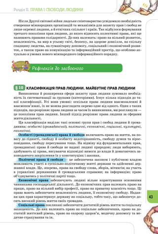 Розділ II. ПРАВА І СВОБОДИ ЛЮДИНИ
43
Після Другої світової війни людське співтовариство усвідомило необхідність
створення міжнародних організацій та механізмів для захисту прав і свобод не
лише окремої людини, а й етнічних спільнот і країн. Так відбулося формування
третього покоління прав людини, до якого відносять колективні права, які ще
називають правами солідарності. До них належать: право на вільний розвиток,
незалежність, на мир в усьому світі, безпеку, на здорове довкілля, на спільну
спадщину людства, на гуманітарну допомогу, соціальний і економічний розви­
ток, а також право на комунікацію та інформаційний простір, що особливо ак­
туально в умовах нового міжнародного інформаційного порядку.
Рефлексія до засвоєного
§ 10 	Класифікація прав людини. Майбутнє прав людини
Виникнення й розширення сфери захисту прав людини зумовило необхід­
ність їх систематизації за групами (категоріями). Існує кілька підходів до та­
кої класифікації. Усі вони умовні: оскільки права людини взаємозалежні й
взаємопов’язані, їх не можна розглядати окремо одне від одного. Один з таких
підходів, що розрізняє права людини за часом їх виникнення, ми розглянули —
це покоління прав людини. Інший підхід розрізняє права людини за сферами
життєдіяльності.
Ця класифікація виділяє такі основні групи прав і свобод людини й грома­
дянина: особисті (громадянські), політичні, економічні, соціальні, культурні,
екологічні.
Особисті (громадянські) права й свободи включають право на життя, на по­
вагу до гідності, свободу й особисту недоторканність, свободу думки та вірос­
повідання, свободу пересування тощо. На відміну від фундаментальних прав,
громадянські права й свободи не надані людині природою; люди виборюють,
здобувають ці права, висуваючи відповідні вимоги до влади й домагаючись за­
конодавчого закріплення їх у конституціях і законах.
Політичні права й свободи — це забезпечена законом і публічною владою
можливість участі в суспільно-політичному житті держави та здійсненні дер­
жавної влади. Це, зокрема, права на свободу слова, зборів, мітингів; на участь
в управлінні державними й громадськими справами; на інформацію; право
об’єднуватись у політичні партії тощо.
Економічні права забезпечують людині вільне користування основними
чинниками господарської діяльності. До економічних прав належать право на
працю, право на вільний вибір професії, право на приватну власність тощо. Ці
права мають забезпечити незалежність людини, її економічну свободу. Надан­
ня цих прав характеризує державу як соціальну, тобто таку, що забезпечує до­
сить високий рівень життя своїх громадян.
Соціальні права покликані забезпечити достатній рівень життя та соціальну
захищеність. До них належить право на соціальне забезпечення, право на до­
статній життєвий рівень, право на охорону здоров’я, медичну допомогу та ме­
дичне страхування та ін.
 