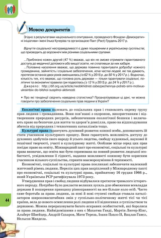 44
Згідно з результатами національного опитування, проведеного Фондом «Демократич-
ні ініціативи» імені Ілька Кучеріва та організацією Пакт (Pact) Грудень 2017 р.
Відчуття соціальної несправедливості є дуже поширеним в українському суспільстві,
що призводить до ворожнечі між різними соціальними групами. 
…Приблизно кожен другий (47 %) вважає, що він не зможе отримати гарантованого
доступу до медичної допомоги або вищої освіти, не сплативши за них хабаря.
…Половина населення вважає, що держава повинна гарантувати добробут кожного
громадянина, зайнятість і соціальне забезпечення, хоча частка людей, які так думають,
протягом останніх двох років зменшилась (із 62 % у 2015 р. до 50 % у 2017 р.). Водночас,
кількість тих, хто вважає, що головна роль держави — тільки гарантувати соціальні, по-
літичні та економічні правила гри подвоїлась (з 12 % у 2015 р. до 24 % у 2017 р.).
Джерело: http://dif.org.ua/article/neobkhidnist-zabezpechennya-potreb-simi-motivue-
ukraintsiv-do-bilshoi-suspilnoi-aktivnosti
• Про які тенденції свідчить наведена статистика? Проаналізувавши ці дані, чи можна
говорити про забезпечення соціальних прав людини в Україні?
Екологічні права належать до соціальних прав і становлять окрему групу
прав людини і громадянина. Вони пов’язані з охороною, використанням і від­
творенням природних ресурсів, забезпеченням екологічної безпеки і включа­
ють право на безпечне для життя та здоров’я довкілля, право на відшкодування
збитків від природних і техногенних катаклізмів тощо.
Культурні права гарантують духовний розвиток кожної особи, допомагають їй
стати учасником культурного процесу. Вони гарантують можливість доступу до
духовних здобутків свого народу й усього людства, свободу художньої, наукової й
технічної творчості, участі в культурному житті. Особливе місце серед цих прав
посідає право на освіту. Міжнародний пакт про економічні, соціальні та культурні
права визначає, що освіта має бути спрямована на повний розвиток людської осо­
бистості, усвідомлення її гідності, надання можливості кожному бути корисним
учасником вільного суспільства, сприяти взаєморозумінню й терпимості.
Економічні, соціальні та культурні права покликані забезпечити належний
життєвий рівень людини. Перелік цих прав закріплений у Міжнародному пакті
про економічні, соціальні та культурні права, прийнятому 16 грудня 1966 р.,
який Українська РСР ратифікувала 1973 року.
Утвердження прав і свобод людини відбувалося протягом тривалого історич­
ного періоду. Потрібно було докласти великих зусиль для обмеження всевладдя
держави й поширення принципу рівноправності на все більше коло осіб. Часто
саме боротьба за права людини, за нові й нові ступені свободи ставала каталі­
затором широкомасштабних змін у суспільно-політичному житті тієї чи тієї
країни, вела до нового осмислення ролі людини в її відносинах з суспільством та
державою. Можна перераховувати багато яскравих особистостей, які боролися
за права людини. Найвідомішими з них є Махатма Ганді, Мартін Лютер-Кінг,
Альберт Швейцер, Андрій Сахаров, Мати Тереза, Іоанн Павло ІІ, Вацлав Гавел,
Нельсон Мандела.
Мовою документів
 
