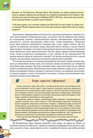 46
діячами, як Лех Валенса і Вацлав Гавел. Він боровся за право кримськотатар-
ського народу повернутись до Криму; за створення демократичної України, був
активістом у протестному русі на Майдані 2013–2014 рр.; виступає проти росій-
ської окупації Криму та агресії проти України.
• На вашу думку, що спонукає людину до боротьби за свої права та права сво-
го народу? Якими моральними якостями має володіти лідер боротьби за права
людини?	
З розвитком інформаційного суспільства, науковим прогресом, зокрема в га­
лузі комп’ютерних і біомедичних наук, до нашого життя увійшли такі явища,
як клонування людини, трансплантація органів, використання «віртуальної
реальності», штучне запліднення, зміна статі, «генна інженерія». Унаслідок
цього нині виникає необхідність говорити про «нові» права людини. Ці від­
криття та винаходи поставили перед людством багато питань у галузі етики й
прав людини. Скажімо, хто може стати донором органа для людини, життя якої
може врятувати лише трансплантація? Чи має право людина змінити фізичну
стать, якщо почувається неприродньо в тілі, даному їй від народження? Чи
можна вносити зміни до людського геному? І чи можна допомогти піти з життя
людині, що нестерпно страждає від важкої невиліковної хвороби?
Усі ці нові можливості та пошуки відповідей на пов’язані з ними питання при­
вели до виникнення нових прав, які сьогодні умовно включають до четвертого
покоління прав людини. Це нова категорія прав, щодо якої вчені ще не дійшли
єдиної узгодженої думки. Визначення таких прав повинно, перш за все, ґрунту­
ватись на визнанні гідності людини, її високого статусу, на визнанні унікальнос­
ті кожної людини, а отже, її несхожості на інших, а також на встановленні суве­
ренності людини щодо держави.
Бюро корисної інформації
Слово «евтаназія» увів в обіг у XVI ст. англійський філософ і політик Френсіс Бе-
кон на означення «легкої смерті». Цим терміном означають практику навмисного
припинення життя невиліковно хворої людини з метою її звільнення від нестерп-
них страждань та болю. Сьогодні евтаназію дозволено в Нідерландах, Швейцарії,
Бельгії, Люксембурзі та деяких штатах США. Ще декілька країн розглядають мож-
ливість прийняття відповідного законодавства.
Прихильник права на смерть, американець Джек Кеворкян популяризував ев-
таназію й допоміг піти з життя більш як 130 тяжкохворим пацієнтам. Ці ідеї були
рішуче засуджені лікарською спільнотою і владою, в американському суспільстві
почався діалог щодо доцільності та правових наслідків евтаназії. У 1998 р. у прямо-
му телеефірі Кеворкян запропонував відеоплівку, де він сам зробив ін’єкцію смер-
тельних препаратів хворому, який уже був нездатний це зробити й підтвердив своє
бажання вмерти. Дії Кеворкяна розцінили як навмисне вбивство, і його засудили до
ув’язнення строком від 10 до 25 років у виправній установі штату Мічиган.
Оцініть дії доктора Кеворкяна та висловте власну точку зору щодо евтаназії.
До біомедичних прав людини відносять такі права, як право на повагу до
анатомії людської особистості, право на отримання інформації про діагноз і про­
гноз власного стану, право брати участь у прийнятті рішень про вибір методів
 
