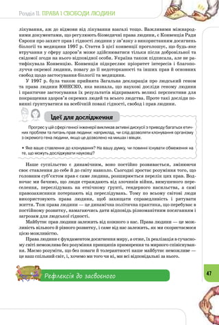 Розділ II. ПРАВА І СВОБОДИ ЛЮДИНИ
47
лікування, аж до відмови від лікування взагалі тощо. Важливими міжнарод­
ними документами, що регулюють біомедичні права людини, є Конвенція Ради
Європи про захист прав і гідності людини у зв’язку з використанням досягнень
біології та медицини 1997 р. Стаття 5 цієї конвенції проголошує, що будь-яке
втручання у сферу здоров’я може здійснюватися тільки після добровільної та
свідомої згоди на нього відповідної особи. Україна також підписала, але не ра­
тифікувала Конвенцію. Конвенція підкреслює пріоритет інтересів і благопо­
луччя окремої людини, повагу до її недоторканості та інших прав й основних
свобод щодо застосування біології та медицини.
У 1997 р. була також прийнята Загальна декларація про людський геном
та права людини ЮНЕСКО, яка визнала, що наукові досліди геному людини
і практичне застосування їх результатів відкривають великі перспективи для
покращення здоров’я окремих людей та всього людства. Проте такі досліди по­
винні ґрунтуватися на всебічній повазі гідності, свобод і прав людини.
Ідеї для дослідження
Прогрес у цій сфері генної інженерії викликав активні дискусії з приводу багатьох етич-
них проблем та питань прав людини: наприклад, чи слід дозволяти клонування організму
з окремого гена людини, якщо це дозволено на мишах і вівцях.
• Яке ваше ставлення до клонування? На вашу думку, чи повинні існувати обмеження на
те, що можуть досліджувати науковці?
Наше суспільство є динамічним, воно постійно розвивається, змінюючи
своє ставлення до себе й до світу навколо. Сьогодні зростає розуміння того, що
головним суб’єктом прав є саме людина, розширюється перелік цих прав. Вод­
ночас ми бачимо, що люди страждають від злочинів війни, вимушеного пере­
селення, переслідувань на етнічному ґрунті, гендерного насильства, а самі
правозахисники потерпають від переслідувань. Тому по всьому світові люди
використовують права людини, щоб захищати справедливість і рятувати
життя. Тож права людини — це динамічна політична практика, що перебуває в
постійному розвитку, намагаючись дати відповідь різноманітним посяганням і
загрозам для людської гідності.
Майбутнє прав людини залежить від кожного з нас. Права людини — це мож­
ливість вільного й рівного роз­витку, і саме від нас залежить, як ми скористаємося
цією можливістю.
Права людини є фундаментом досягнення миру, а отже, їх реалізація в сучасно­
му світі неможлива без розуміння принципів примирення та мирного співіснуван­
ня. Маємо розуміти, що без поваги й толерантності наше майбутнє неможливе —
це наш спільний світ, і, хочемо ми того чи ні, ми всі відповідальні за нього.
Рефлексія до засвоєного
 
