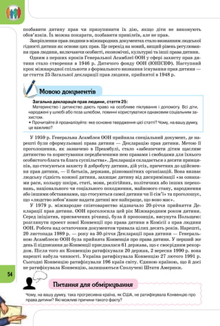 54
позбавити дитину прав чи призупинити їх дію, якщо діти не виконують
обов’язків. Їх можна покарати, позбавити привілеїв, але не прав.
Закріпленняправлюдинивміжнароднихдокументахсталовизнаннямлюдської
гідності дитини як основи цих прав. Це перехід на новий, вищий рівень регулюван­
ня прав людини, включаючи особисті, економічні, культурні та інші права дитини.
Одним з перших кроків Генеральної Асамблеї ООН у сфері захисту прав ди­
тини стало створення в 1946 р. Дитячого фонду ООН (ЮНІСЕФ). Наступний
крок міжнародної спільноти з формального визнання існування прав дитини —
це стаття 25 Загальної декларації прав людини, прийнятої в 1948 р.
Загальна декларація прав людини, стаття 25:
Материнство і дитинство дають право на особливе піклування і допомогу. Всі діти, 	
народжені у шлюбі або поза шлюбом, повинні користуватися однаковим соціальним за-
хистом.
• Прочитайте й проаналізуйте: яке основне твердження цієї статті? Чому, на вашу думку,
це важливо?
У 1959 р. Генеральна Асамблея ООН прийняла спеціальний документ, де на­
решті були сформульовані права дитини — Декларацію прав дитини. Метою її
проголошення, як зазначено в Преамбулі, стало «забезпечити дітям щасливе
дитинство та користування передбаченими нею правами і свободами для їхнього
особистого блага та блага суспільства». Декларація складається з десяти принци­
пів, що стосуються захисту й добробуту дитини, дій усіх, причетних до здійснен­
ня прав дитини, — її батьків, держави, різноманітних організацій. Вона визнає
людську гідність кожної дитини, захищає дитину від дискримінації «за ознака­
ми раси, кольору шкіри, статі, мови, релігійних, політичних або інших переко­
нань, націо­нального чи соціального походження, майнового стану, народження
або іншими обставинами, що стосуються самої дитини чи її сім’ї» та проголошує,
що «людство зобов’язане надати дитині все найкраще, що воно має».
У 1979 р. міжнародне співтовариство відзначало 20-річчя прийняття Де­
кларації прав дитини. ООН проголосила цей рік Міжнародним роком дитини.
Серед ініціатив, присвячених річниці, була й пропозиція, висунута Польщею:
розглянути проект нової Конвенції про права дитини в Комісії з прав людини
ООН. Робота над остаточним документом тривала цілих десять років. Нарешті,
20 листопада 1989 р. — року на 30-річчя Декларації прав дитини — Генераль­
ною Асамблеєю ООН була прийнята Конвенція про права дитини. У перший же
день її підписання до Конвенції приєдналася 61 держава, що є своєрідним рекор­
дом. Після того як Конвенцію ратифікували 20 держав, 2 вересня 1990 р. вона
нарешті набула чинності. Україна ратифікувала Конвенцію 27 лютого 1991 р.
Сьогодні Конвенцію ратифікували 196 країн світу. Єдиною країною, що й досі
не ратифікувала Конвенцію, залишаються Сполучені Штати Америки.
Питання для обміркування
Чому, на вашу думку, така прогресивна країна, як США, не ратифікувала Конвенцію про
права дитини? Які можливі причини такого факту?
Мовою документів
 