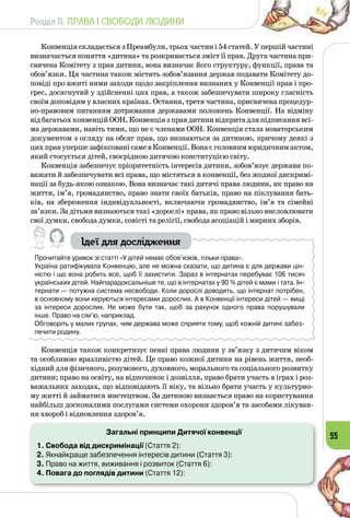 Розділ II. ПРАВА І СВОБОДИ ЛЮДИНИ
55
Конвенція складається з Преамбули, трьох частин і 54 статей. У першій частині
визначається поняття «дитина» та розкривається зміст її прав. Друга частина при­
свячена Комітету з прав дитини, вона визначає його структуру, функції, права та
обов’язки. Ця частина також містить зобов’язання держав подавати Комітету до­
повіді про вжиті ними заходи щодо закріплення визнаних у Конвенції прав і про­
грес, досягнутий у здійсненні цих прав, а також забезпечувати широку гласність
своїм доповідям у власних країнах. Остання, третя частина, присвячена процедур­
но-правовим питанням дотримання державами положень Конвенції. На відміну
відбагатьохконвенційООН,Конвенціязправдитинивідкритадляпідписаннявсі­
ма державами, навіть тими, що не є членами ООН. Конвенція стала новаторським
документом з огляду на обсяг прав, що визнаються за дитиною, причому деякі з
цих прав уперше зафіксовані саме в Конвенції. Вона є головним юридичним актом,
який стосується дітей, своєрідною дитячою конституцією світу.
Конвенція забезпечує пріоритетність інтересів дитини, зобов’язує держави по­
важати й забезпечувати всі права, що містяться в конвенції, без жодної дискримі­
нації за будь-якою ознакою. Вона визначає такі дитячі права людини, як право на
життя, ім’я, громадянство, право знати своїх батьків, право на піклування бать­
ків, на збереження індивідуальності, включаючи громадянство, ім’я та сімейні
зв’язки. За дітьми визнаються такі «дорослі» права, як право вільно висловлювати
свої думки, свобода думки, совісті та релігії, свобода асоціацій і мирних зборів.
Ідеї для дослідження
Прочитайте уривок зі статті «У дітей немає обов’язків, тільки права».
Україна ратифікувала Конвенцію, але не можна сказати, що дитина є для держави цін-
ністю і що вона робить все, щоб її захистити. Зараз в інтернатах перебуває 106 тисяч
українських дітей. Найпарадоксальніше те, що в інтернатах у 90 % дітей є мами і тата. Ін-
тернати — потужна система несвободи. Коли дорослі доводять, що інтернат потрібен,
в основному вони керуються інтересами дорослих. А в Конвенції інтереси дітей — вищі
за інтереси дорослих.  Не може бути так, щоб за рахунок одного права порушували
інше. Право на сім’ю, наприклад.
Обговоріть у малих групах, чим держава може сприяти тому, щоб кожній дитині забез-
печити родину.
Конвенція також конкретизує певні права людини у зв’язку з дитячим віком
та особливою вразливістю дітей. Це право кожної дитини на рівень життя, необ­
хідний для фізичного, розумового, духовного, морального та соціального розвитку
дитини; право на освіту, на відпочинок і дозвілля, право брати участь в іграх і роз­
важальних заходах, що відповідають її віку, та вільно брати участь у культурно­
му житті й займатися мистецтвом. За дитиною визнається право на користування
найбільш досконалими послугами системи охорони здоров’я та засобами лікуван­
ня хвороб і відновлення здоров’я.
Загальні принципи Дитячої конвенції
1. Свобода від дискримінації (Стаття 2):
2. Якнайкраще забезпечення інтересів дитини (Стаття 3):
3. Право на життя, виживання і розвиток (Стаття 6):
4. Повага до поглядів дитини (Стаття 12):
 