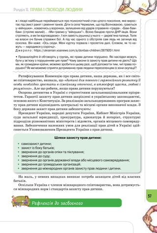 Розділ II. ПРАВА І СВОБОДИ ЛЮДИНИ
57
ж і лікарі найбільше переймаються про психологічний стан цілого покоління, яке вирос-
тає під свист ракет і ревіння танків. Діти із села Чермалик, що під Волновахою, граються
у «війнушки», ховаючись у воронках, залишених від ударів справжніх «градів». «Бам-бам-
бам» (стріляє малий)… «Ми граємо у “війнушки”». Всією бандою проти ДНР-івців. Вони
стріляють, а ми їм відповідаємо». І хоч замість рушниці у нього — дерев’яна палиця, Толік
на власні очі бачив справжні бої. А під час одного з обстрілів сам ледь не загинув від
осколка. Він каже: «Ось сюди. Мені куртку порвала і пролетіла далі. Словом, як то ка-
жуть — народився у сорочці».
Д ж е р е л о : https://ukrainian.voanews.com/a/donbas-children/2679201.html
• Проаналізуйте й обговоріть у групах, які права дитини порушено. Які наслідки можуть
бути у зв’язку з порушенням цих прав? Чому закони із захисту прав дитини не діють? Що
ми, як громадяни країни, можемо зробити в цьому разі, щоб допомогти тим, чиї права по-
рушені? Як ми можемо сприяти дотриманню прав людини переселенцям із зони окупації?
Ратифікувавши Конвенцію про права дитини, наша держава, як і все світо­
ве співтовариство, визнала, що «дитині для повного і гармонійного розвитку її
особи необхідно зростати в сімейному оточенні, в атмосфері щастя, любові і
розуміння». Але що робити, якщо права дитини порушуються?
Охорона дитинства в Україні є стратегічним загальнонаціональним пріори­
тетом. Гарантії захисту прав дитини закріплені в українському законодавстві,
основою якого є Конституція. За реалізацію загальнодержавних програм захис­
ту прав дитини відповідають центральні та місцеві органи виконавчої влади. З
боку держави захист прав дитини забезпечують:
Президент України, народні депутати України, Кабінет Міністрів України,
суди загальної юрисдикції, прокуратура, адвокатура й нотаріат, структурні
підрозділи різноманітних міністерств і відомств, органів місцевого самовряду­
вання. Забезпечення належних умов для реалізації прав дітей в Україні здій­
снюється Уповноваженим Президента України з прав дитини.
Шляхи захисту прав дитини:
•	 самозахист дитини;
•	 захист із боку батьків;
•	 звернення до органів опіки та піклування;
•	 звернення до суду;
•	 звернення до органів державної влади або місцевого самоврядування;
•	 звернення до громадських організацій.
•	 звернення до міжнародних органів захисту прав людини і дитини.
На жаль, у певних випадках виникає потреба захищати дітей від власних
батьків.
Оскільки Україна є членом міжнародного співтовариства, вона дотримуєть­
ся міжнародних норм і стандартів захисту прав дитини.
Рефлексія до засвоєного
 