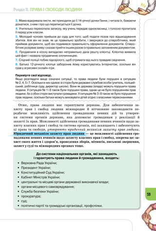 Розділ II. ПРАВА І СВОБОДИ ЛЮДИНИ
59
3. Мама відкривала листи, які приходили до її 14-річної дочки Ганни, і читала їх, бажаючи
дізнатися, з ким і про що переписується її дочка.
4. Учителька перехопила записку, яку учень передав однокласниці, і голосно прочитала
її перед усім класом.
5. Молодий чоловік прийшов до суду для того, щоб подати позов про відшкодування
збитків. Але він не знав, як це правильно зробити, і звернувся до співробітника, який 	
приймав документи, щоб він подивився правильність оформлення документів. Співро-
бітник розірвав заяву і сказав прийти іншим разом із правильно заповненим документом.
6. Продавчиня в кіоску випадково неправильно дала решту клієнтці. Клієнтка виявила
цей факт і назвала продавчиню злочинницею.
7. Слідчий поліції побив підозрілого, щоб отримати від нього правдиві свідчення.
8. Батько 12-річного хлопця заборонив йому користуватись Інтернетом, оскільки він
грав у агресивні онлайн-ігри.
Перевірте свої відповіді.
Якщо розглядати вище означені ситуації, то права людини були порушені в ситуаціях 	
№ 2, 4, 5 і 7. Оскільки в них однією зі сторін були державні службові особи (учитель, поліцей-
ський, робітниця суду, директор школи). Вони як держава (влада) можуть порушити права
людини. У ситуаціях № 1 і 6 також були порушені права, однак це не було порушенням прав
людини, бо з обох сторін виступали громадяни. У ситуаціях № 3 і 8 також не було порушення
прав людини, оскільки батьки можуть виховувати дітей згідно з власними переконаннями.
Отже, права людини має гарантувати держава. Для забезпечення за­
хисту прав і свобод людини міжнародне й вітчизняне законодавств пе­
редбачає можливість здійснення громадянами певних дій та утворен­
ня системи органів держави, яка допомагає громадянам у реалізації й
захисті їх прав. Можливості здійснення громадянами певних вчинків щодо за­
хисту власних прав і свобод та система органів, які захищають і забезпечують
ці права та свободи, утворюють юридичний механізм захисту прав людини.
Юридичний механізм захисту прав людини — це можливості здійснення гро-
мадянами певних вчинків щодо захисту власних прав і свобод, зокрема це: за-
хист свого життя і здоров’я, проведення зборів, мітингів, письмові звернення,
захист у суді та міжнародних органах тощо.
До системи національних органів, які захищають
і гарантують права людини й громадянина, входять:
•	 Верховна Рада України;
•	 Президент України;
•	 Конституційний Суд України;
•	 Кабінет Міністрів України;
•	 центральні та місцеві органи державної виконавчої влади;
•	 органи місцевого самоврядування;
•	 Служба безпеки України;
•	 прокуратура;
•	 суд;
•	 політичні партії та громадські організації, профспілки.
 