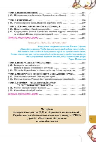 7
Тема 5. Підприємництво . . . . . . . . . . . . . . . . . . . . . . . . . . . . . . . . . . . . . . 194
§ 43.	 Підприємницька діяльність. Правовий захист бізнесу. . . . . . . . . . . . . . .194
Тема 6. Ринок праці . . . . . . . . . . . . . . . . . . . . . . . . . . . . . . . . . . . . . . . . . . . 200
§ 44.	 Учасники ринку праці. Професії. Заробітна плата . . . . . . . . . . . . . . . . . .200
Тема 7. ЛОбіювання інтересів ТА корупція. . . . . . . . . . . . . . . . . . . 206
§ 45.	 Поняття лобізму. Сутність корупції. . . . . . . . . . . . . . . . . . . . . . . . . . . . . 206
§ 46.	 Корупціогенні ризики. Причини та наслідки корупції в економіці
та політиці. Шляхи подолання корупції . . . . . . . . . . . . . . . . . . . . . . . . . 209
ЗНАЄМО. РОЗУМІЄМО. ДІЄМО. . . . . . . . . . . . . . . . . . . . . . . . . . . . . . . . . . . . . . .211
РОЗДІЛ VII. УКРАЇНА, ЄВРОПА, СВІТ
Хочу до вас звертатися словами Йосипа Сліпого:
«Бажайте великого. Треба бажати цього, щоб робити самого себе».
Ми повинні показати свій намір і свою віру в те, що ми хочемо цього.
Кожне покоління має своє революцію, і ви маєте щастя зробити це сьогодні.
Не відступайтеся від своїх бажань, і тоді будемо жити добре!
Тарас Прохасько
Тема 1. Інтеграція та глобалізація. . . . . . . . . . . . . . . . . . . . . . . . . . . 213
§ 47.	 Інтеграція та глобалізація.
Витоки й процес європейської інтеграції. . . . . . . . . . . . . . . . . . . . . . . . . .214
§ 48.	 Міграція. Європейська політика сусідства. Східне партнерство . . . . . . .217
Тема 2. Міжнародні відносини та міжнародне право. . . . . . . . 221
§ 49.	 Міжнародні відносини. Міжнародне право . . . . . . . . . . . . . . . . . . . . . . . .221
§ 50.	 Система безпеки. Урядові й неурядові міжнародні організації . . . . . . . .226
Тема 3. Україна — член європейського
та світового співтовариства . . . . . . . . . . . . . . . . . . . . . . . . . 231
§ 51.	 Світове співробітництво України . . . . . . . . . . . . . . . . . . . . . . . . . . . . . . . .232
§ 52.	 Європейський вибір України. . . . . . . . . . . . . . . . . . . . . . . . . . . . . . . . . . . .235
ЗНАЄМО. РОЗУМІЄМО. ДІЄМО. . . . . . . . . . . . . . . . . . . . . . . . . . . . . . . . . . . . . . .240
Матеріали
електронного додатка (ЕД) до підручника вміщено на сайті
Українського освітянського видавничого центру «ОРІОН»
у розділі «Методична підтримка»:
orioncentre.com.ua
 