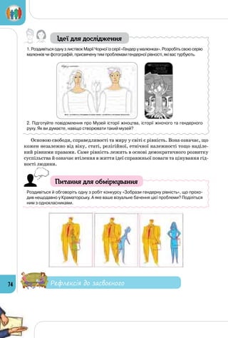 74
Ідеї для дослідження
1. Роздивіться одну з листівок Марії Чорної із серії «Гендер у малюнках». Розробіть свою серію
малюнків чи фотографій, присвячену тим проблемам гендерної рівності, які вас турбують.
       
2. Підготуйте повідомлення про Музей історії жіноцтва, історії жіночого та гендерного
руху. Як ви думаєте, навіщо створювати такий музей?
Основою свободи, справедливості та миру у світі є рівність. Вона означає, що
кожен незалежно від віку, статі, релігійної, етнічної належності тощо наділе­
ний рівними правами. Саме рівність лежить в основі демократичного розвитку
суспільства й означає втілення в життя ідеї справжньої поваги та цінування гід­
ності людини.
Питання для обміркування
Роздивіться й обговоріть одну з робіт конкурсу «Зобрази гендерну рівність», що прохо-
див нещодавно у Краматорську. А яке ваше візуальне бачення цієї проблеми? Поділіться
ним з однокласниками.
Рефлексія до засвоєного
 