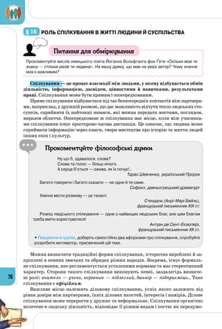 76
§ 16 	Роль спілкування в житті людини й суспільства
Питання для обміркування
Прокоментуйте вислів німецького поета Йоганна Вольфганга фон Ґете «Скільки мов ти
знаєш — стільки разів ти людина». На вашу думку, що мав на увазі автор? Чому знання
мов є важливим?
Спілкування — це процес взаємодії між людьми, у якому відбувається обмін
діяльністю, інформацією, досвідом, цінностями й навичками, результатами
праці. Спілкування може бути прямим і опосередкованим.
Пряме спілкування відбувається під час безпосередніх контактів між партнера­
ми,наприклад,удружнійрозмові,щодаєможливістьвідчутитеплолюдськихсто­
сунків, сприйняти їх найтонші нюанси, які можна передати жестами, поглядом,
виразом обличчя. Опосередковане ж спілкування має місце, коли між учасника­
ми спілкування існує просторово-часова дистанція. Це означає, що людина може
сприймати інформацію через книги, твори мистецтва про історію та життя людей
інших епох і культур.
Прокоментуйте філософські думки
Ну що б, здавалося, слова?
Слова та голос — більш нічого.
А серце б’ється — ожива, як їх почує!..
Тарас Шевченко, український Пророк
Багато говорити і багато сказати — не одне й те саме.
Софокл, давньогрецький драматург
Уміння вести розмову — це талант.
Стендаль (Анрі-Марі Бейль),
французький письменник XIX ст.
Розкіш людського спілкування — одне з найвищих людських благ, але цим благом
треба вміти користуватися!
Антуан де Сент-Екзюпері,
французький письменник XX ст.
	 • Працюючи в групах, доберіть самостійно два афоризми про спілкування, спробуйте
розробити мотиватор, присвячений цій темі.
Можна визначити традиційні форми спілкування, історично вироблені й за­
кріплені в певних звичаях та обрядах різних народів. Зокрема, існує формаль­
не спілкування, яке регламентується усталеними нормами та має стереотипний
характер. Сторони такого спілкування виконують певні, заздалегідь визначе­
ні ролі: вчитель — учень, керівник — підлеглий, банкір — підприємець… Таке
спілкування є офіційним.
Важливе місце належить діловому спілкуванню, успіх якого залежить від
рівня довіри між партнерами, їхніх ділових якостей, інтересів і намірів. Ділове
спілкування може перерости у дружнє та неформальне. Спілкування органічно
вплетене в людську діяльність, відповідає її різним видам і постає як передумо­
 