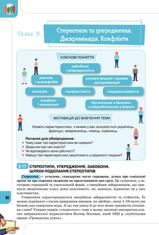 80
Назвіть характеристики, з якими у вас асоціюється українець, 	
француз, американець, німець, індіанець.
забобони
і упередженість
інклюзія толерантність гендерна рівність
Організація з безпеки
і співробітництва в Європі
конфлікт
і компроміс
расизм
і ксенофобія
основні форми і прояви
дискримінації
Ключові поняття
Мотивація до вивчення теми
Питання для обміркування:
	Чому саме такі характеристики ви назвали?
	Звідки ви про них знаєте?
	Чи відповідають вони дійсності?
	Навіщо такі характеристики закріплюють у свідомості людини?
Стереотипи та упередження.
Дискримінація. Конфлікти
Тема 3.
§ 17 	Стереотипи, упередження, забобони.
Шляхи подолання стереотипів
Стереотип  — усталена, стандартна часто спрощена, думка про соціальні
групи чи про окремих індивідів як представників цих груп. Це судження, у за­
гострено спрощеній та узагальненій формі, з емоційним забарвленням, що при­
писує визначеному класу деякі властивості, чи, навпаки, відмовляє їм у цих
властивостях.
Стереотипи характеризуються емоційною забарвленістю та стійкістю. Їх
можна порівняти з таким природним явищем, як айсберг, лише 1/10 якого ми
бачимо над поверхнею води. А що там унизу й до чого може призвести зіткнен­
ня з ним? Уперше термін «стереотип» саме в цьому значенні використав кла­
сик американської журналістики Волтер Ліппман, який 1922 р. опублікував
працю «Громадська думка».
 