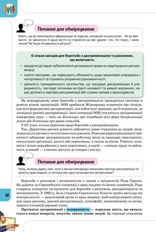 88
Питання для обміркування
Уявіть, що ви прокинулися африканцем чи індусом, китайцем чи монголом… Як ви вва-
жаєте, чи змінилося б ваше життя та ставлення до вас друзів і тих, хто поруч, і яким 	
чином? Як би ви почувалися в цій ролі?
	 Є кілька заходів для боротьби з дискримінацією та расизмом,
що включають:
•	 юридичні дії задля забезпечення дотримання права на недопущення дискри-
мінації;
•	 освітні програми, що підвищують обізнаність щодо механізмів упереджень і
нетерпимості та сприяють розумінню різноманітності;
•	 діяльність громадянського суспільства, що засуджує дискримінацію й упе-
редженість, протидіє злочинам на ґрунті ненависті та мовної ворожнечі, на-
дає допомогу жертвам дискримінації або сприяє змінам у законодавстві.
На міжнародному рівні боротьба з дискримінацією проводиться системно в
рамках різних організацій. ООН прийняла Міжнародну конвенція про ліквіда­
цію всіх форм расової дискримінації, яка зобов’язує держави, що її підписали, до
ліквідації расової дискримінації. Інші конвенції ООН стосуються дискримінації
конкретних груп — такі, як Конвенція про ліквідацію всіх форм дискримінації
жінок або Конвенція про права інвалідів.
У ЄС існує кілька директив щодо боротьби з дискримінацією.
Так, Директива расової рівності забезпечує рівне ставлення до людей, неза­
лежновідїхрасовогочиетнічногопоходження.Рамковадирективарівностізай-
нятості забороняє дискримінацію на робочому місці за ознаками інвалідності,
сексуальної орієнтації, релігії або переконань, а також за віком. Рівність чоло­
віків і жінок передбачена у двох директивах, в одній — з питань праці та зайня­
тості, в інший — з питань доступу до товарів і послуг.
Питання для обміркування
Чому, на вашу думку, нині, коли є вагомі міжнародні механізми протидії дискри­мінації та
захисту прав людини, ці питання все одно залишаються актуальними?
Боротьба з расизмом і нетерпимістю є одним з пріоритетів Ради Європи.
На додаток до Європейської конвенції з прав людини та інших конвенцій, Рада
створила конкретні інструменти для боротьби з расизмом, дискримінацією та
нетерпимістю. У 1993 р. була створена Європейська Комісія проти расизму та
нетерпимості — незалежний орган із прав людини, щоб контролювати ситуа­
цію щодо расизму, расової дискримінації, ксенофобії, антисемітизму та нетер­
пимості в кожній державі-члені.
Протидією дискримінації є толерантність — моральна якість, що виявля-
ється в повазі інтересів, почуттів, звичок інших людей. Це терпиме ставлення
 
