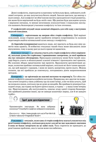 Розділ III. Людина в соціокультурному просторі
93
Деякі конфлікти, переходячи в агресивну чи батальну фазу, набувають особ­
ливої гостроти, до них залучається багато людей. Інколи здається, що виходу з
нього немає. Але конфлікт не обов’язково мусить проходити всі стадії розвитку,
він може бути вирішений на будь-якій з них. Що раніше буде докладено зусиль
і вирішено питання, то менше негативних психологічних і соціальних наслід­
ків зазнають безпосередні учасники конфлікту та їхнє оточення.
У конфліктній ситуації люди зазвичай обирають для себе одну з наступних
моделей поведінки.
Співпраця — зорієнтована на виграш обох сторін конфлікту. Цей варіант
можливий, якщо сторони здатні прийняти інтереси супротивника та шляхом
переговорів знайти оптимальний шлях виходу з конфлікту.
До боротьби (суперництва) вдаються люди, які прагнуть за будь-яку ціну до­
вести свою правоту. В особистих стосунках такий стиль може викликати лише
відчуження, тому в цьому разі до нього краще не вдаватися.
Консенсус (згода) — це свідома участь усіх сторін конфлікту в його вирішен-
ні, загальна думка без серйозних і принципових заперечень, до якої прийшли
під час спільного обговорення. Прикладом консенсусу може бути такий: шко­
лярі беруть участь в облаштуванні класної кімнати і пропонують свої проекти.
На класних зборах представлено три проекти. Враховуючи аргументовані до­
води, колектив приймає оптимальний варіант, оскільки всі його члени зрозумі­
ли, що цей варіант є кращим, і вони не мають заперечень проти нього. Можна
сказати, що всі прийшли до консенсусу, погодившись діяти запропонованим
методом.
Компроміс — це орієнтація на взаємні поступки чи перемир’я. Тут обом сто­
ронам конфлікту доводиться робити поступки. Наприклад, ви з другом чи подру­
гою хочете пограти у свою улюблену гру на комп’ютері, а він чи вона хочуть, щоб
ви пограли в шахи, оскільки гра не дуже до вподоби. Ви приймаєте рішення й до­
ходите згоди, що годину ви будете грати в шахи, а годину — у вашу комп’ютерну
гру. Пристосування, або поступливість, означає згоду однієї сторони беззапере­
чно прийняти рішення іншої, що не завжди влаштовує першу, але й не занадто
турбує.
Ідеї для дослідження
Прокоментуйте ілюстрацію. Як вона зображує	
консенсус? Спробуйте графічно зобразити компроміс.
Д ж е р е л о : https://www.google.com.ua/url?sa=i&rct=j&
q=&esrc=s&source=images&cd=&cad=r
Ухиляння — ситуація, коли одна зі сторін конфлікту взагалі ухиляється від
розв’язання конфлікту, оскільки результат для неї не має важливого значення
й вона не бажає витрачати на це зайві сили. Така стратегія не приводить до
розв’язання проблеми, яка із часом може поглибитись.
 