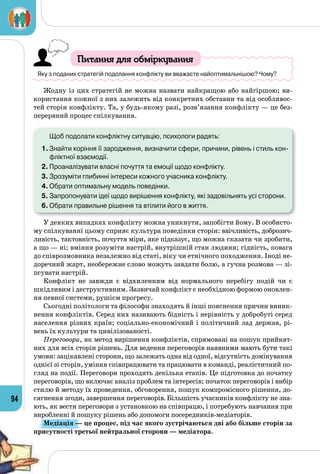 94
Питання для обміркування
Яку з поданих стратегій подолання конфлікту ви вважаєте найоптимальнішою? Чому?
Жодну із цих стратегій не можна назвати найкращою або найгіршою; ви­
користання кожної з них залежить від конкретних обставин та від особливос­
тей сторін конфлікту. Та, у будь-якому разі, розв’язання конфлікту — це без­
перервний процес спілкування.
	 Щоб подолати конфліктну ситуацію, психологи радять:
1.	Знайти коріння її зародження, визначити сфери, причини, рівень і стиль кон-
фліктної взаємодії.
2.	Проаналізувати власні почуття та емоції щодо конфлікту.
3.	Зрозуміти глибинні інтереси кожного учасника конфлікту.
4.	Обрати оптимальну модель поведінки.
5.	Запропонувати ідеї щодо вирішення конфлікту, які задовільнять усі сторони.
6.	Обрати правильне рішення та втілити його в життя.
У деяких випадках конфлікту можна уникнути, запобігти йому. В особисто­
му спілкуванні цьому сприяє культура поведінки сторін: ввічливість, доброзич­
ливість, тактовність, почуття міри, яке підказує, що можна сказати чи зробити,
а що — ні; вміння розуміти настрій, внутрішній стан людини; гідність, повага
до співрозмовника незалежно від статі, віку чи етнічного походження. Іноді не­
доречний жарт, необережне слово можуть завдати болю, а гучна розмова — зі­
псувати настрій.
Конфлікт не завжди є відхиленням від нормального перебігу подій чи є
шкідливим і деструктивним. Зазвичай конфлікт є необхідною формою оновлен­
ня певної системи, рушієм прогресу.
Сьогодні політологи та філософи знаходять й інші пояснення причин виник­
нення конфліктів. Серед них називають бідність і нерівність у добробуті серед
населення різних країн; соціально-економічний і політичний лад держав, рі­
вень їх культури та цивілізованості.
Переговори, як метод вирішення конфліктів, спрямовані на пошук прийнят­
них для всіх сторін рішень. Для ведення переговорів наявними мають бути такі
умови: зацікавлені сторони, що залежать одна від одної, відсутність домінування
однієї зі сторін, уміння співпрацювати та працювати в команді, реалістичний по­
гляд на події. Переговори проходять декілька етапів. Це підготовка до початку
переговорів, що включає аналіз проблем та інтересів; початок переговорів і вибір
стилю й методу їх проведення, обговорення, пошук компромісного рішення, до­
сягнення згоди, завершення переговорів. Більшість учасників конфлікту не зна­
ють, як вести переговори з установкою на співпрацю, і потребують навчання при
виробленні й пошуку рішень або допомоги посередників-медіаторів.
Медіація — це процес, під час якого зустрічаються дві або більше сторін за
присутності третьої нейтральної сторони — медіатора.
 