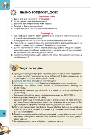 96
ЗНАЄМО. РОЗУМІЄМО. ДІЄМО
Перевірте себе
1.	 Дайте визначення поняття «суспільство».
2.	 Назвіть умови ефективної комунікації.
3.	 Визначте роль стереотипів у житті людини.
4.	 Розкрийте форми дискримінації.
5.	 Схарактеризуйте способи подолання конфліктів.
Поміркуйте
1.	 Що необхідно зробити задля забезпечення мирного співіснування різних
конфесій в українському соціумі?
2.	 У чому проявляється соціальна згуртованість? Наведіть приклади.
3.	 Чому питання гендерної рівності в суспільстві стоїть досить гостро, проте не
завжди сприймається позитивно? Як вирішити це питання?
4.	 Досить часто питання інклюзії зводиться лише до роботи з людьми з особли-
вими фізичними потребами, хоча інклюзія — це включення й залучення всіх.
Як застосовується цей підхід у вашій школі?
5.	 Якими якостями має володіти медіатор та якими принципами керуватися у
своїй діяльності?
Творчо застосуйте
1.	Пригадайте анекдоти про різні національності: як змальовані представни-
ки різних етносів? Чому саме так вони зображені? Знайдіть аргументи, які
спростовують ці образи, та складіть їх список.
2.	Напишіть есе «Роль спілкування в житті людини».
3.	Об’єднайтесь у чотири групи. Кожна група опрацьовує один з документів:
•	 Конвенція про захист прав людини і основоположних свобод від 	
04.11.1950 р.;
•	 Міжнародна конвенція про ліквідацію всіх форм расової дискримінації від
21.12.1965 р.;
•	 Рамкова конвенція про захист національних меншин від 01.02.1995 р.;
•	 Конституція України від 24.08.1996 р.
	 Випишіть статті, що стосуються заборони дискримінації, та проаналізуйте,
які гарантії щодо забезпечення рівних прав і можливостей вони надають. Ре-
зультати роботи оформіть у вигляді рубрики для шкільної газети.
4.	Підготуйте презентацію про Стівена Хокінга або Ніка Вуйчича, як людей, що
зламали стереотипи, та про їх включення в суспільне життя незалежно від фі-
зичних особливостей.
5.	Дізнайтеся про всеукраїнський просвітницький проект Міністерства юстиції
України «Я маю право!». Яка його мета й чим він корисний особисто для вас і
вашої родини?
6.	Розробіть правила гендерної рівності для вашого класу.
 