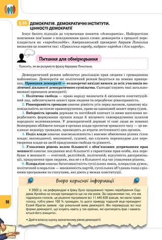 98
§ 20 	Демократія. Демократичні інститути.
Цінності демократії
Існує багато підходів до тлумачення поняття «демократія». Найпростіше
пояснення пов’язане з походженням цього слова: демократія з грецької пере­
кладається як «народовладдя». Американський президент Авраам Лінкольн
визначив це поняття так: «Правління народу, вибране народом і для народу».
Питання для обміркування
Поясніть, як ви розумієте фразу Авраама Лінкольна.
Демократичний режим забезпечує реалізацію прав людини і громадянина
найповніше. Демократія як політичний режим базується на певних принци­
пах. Принципи демократії — незаперечні вихідні вимоги до всіх учасників по-
літичної діяльності демократичного суспільства. Сьогодні існують такі загально­
визнані принципи демократії:
1. Політична свобода — право народу визначати й змінювати конституцій­
ний лад, забезпечувати захист прав людини та передбачає рівноправність.
2. Рівноправність громадян означає рівність усіх перед законом, однакову від­
повідальність за скоєне правопорушення, право на однаковий захист перед судом.
3. Виборність органів держави та постійний контакт із ними населення пе­
редбачають формування органів влади й місцевого самоврядування шляхом
народного волевиявлення. У демократичній державі ті самі люди не повинні
безперервно обіймати посади в органах влади протягом тривалого часу — це ви­
кликає недовіру громадян, призводить до втрати легітимності цих органів.
4. Поділ влади означає взаємозалежність і взаємне обмеження різних гілок
влади: законодавчої, виконавчої, судової, що служить перешкодою для пере­
творення влади на засіб придушення свободи та рівності.
5. Ухвалення рішень волею більшості з обов’язковим дотриманням прав
меншості означає поєднання волі більшості з гарантіями прав особи, яка пере­
буває в меншості — етнічній, релігійній, політичній; відсутність дискриміна­
ції, придушення прав людини, яка не є в більшості під час ухвалення рішень.
6. Плюралізм означає багатоманітність суспільних явищ, плюралізм думок,
політичний плюралізм — множинність партій, суспільних об’єднань тощо з різ­
ними програмами та статутами, які діють у межах конституції.
Бюро корисної інформації
У 2002 р. на референдумі в Іраку було продовжено термін перебування Сад-
дама Хусейна на посаді президента ще на сім років. За свідченнями тих, хто вів
підрахунки голосів, це рішення підтримали всі 11 445 638 іракців, які мали право
голосу, тобто рівно 100 % громадян. Із цього приводу тодішній віце-президент 	
Еззей Ібрагім заявив: «Це унікальний вияв демократії. Він перевершує всі інші
форми демократії, що існують навіть у тих країнах, які критикують Ірак і намага-
ються його знищити».
• Дайте власну оцінку зазначеному рівню демократії.
 