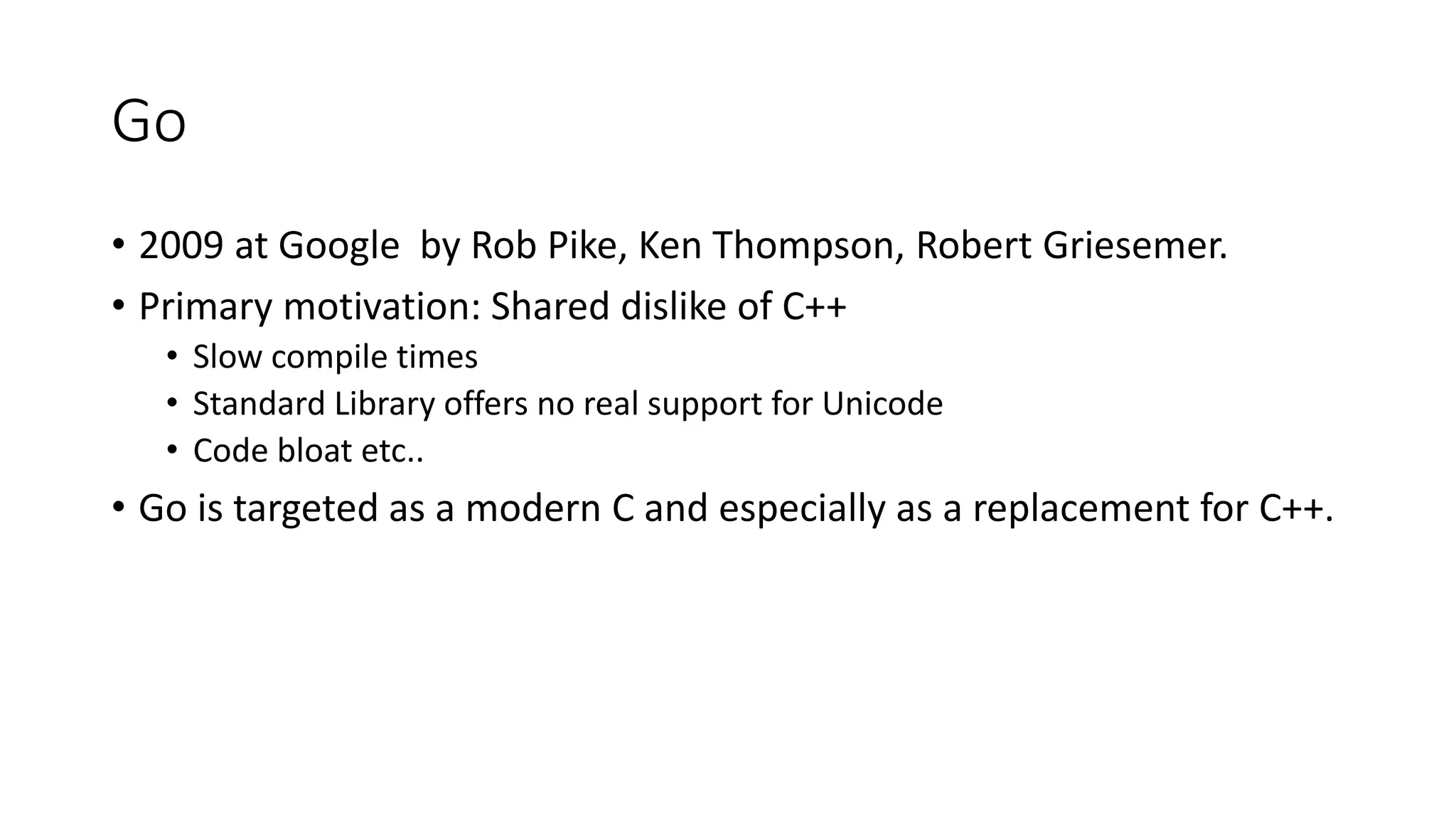 Go
• 2009 at Google by Rob Pike, Ken Thompson, Robert Griesemer.
• Primary motivation: Shared dislike of C++
• Slow compile times
• Standard Library offers no real support for Unicode
• Code bloat etc..
• Go is targeted as a modern C and especially as a replacement for C++.
 