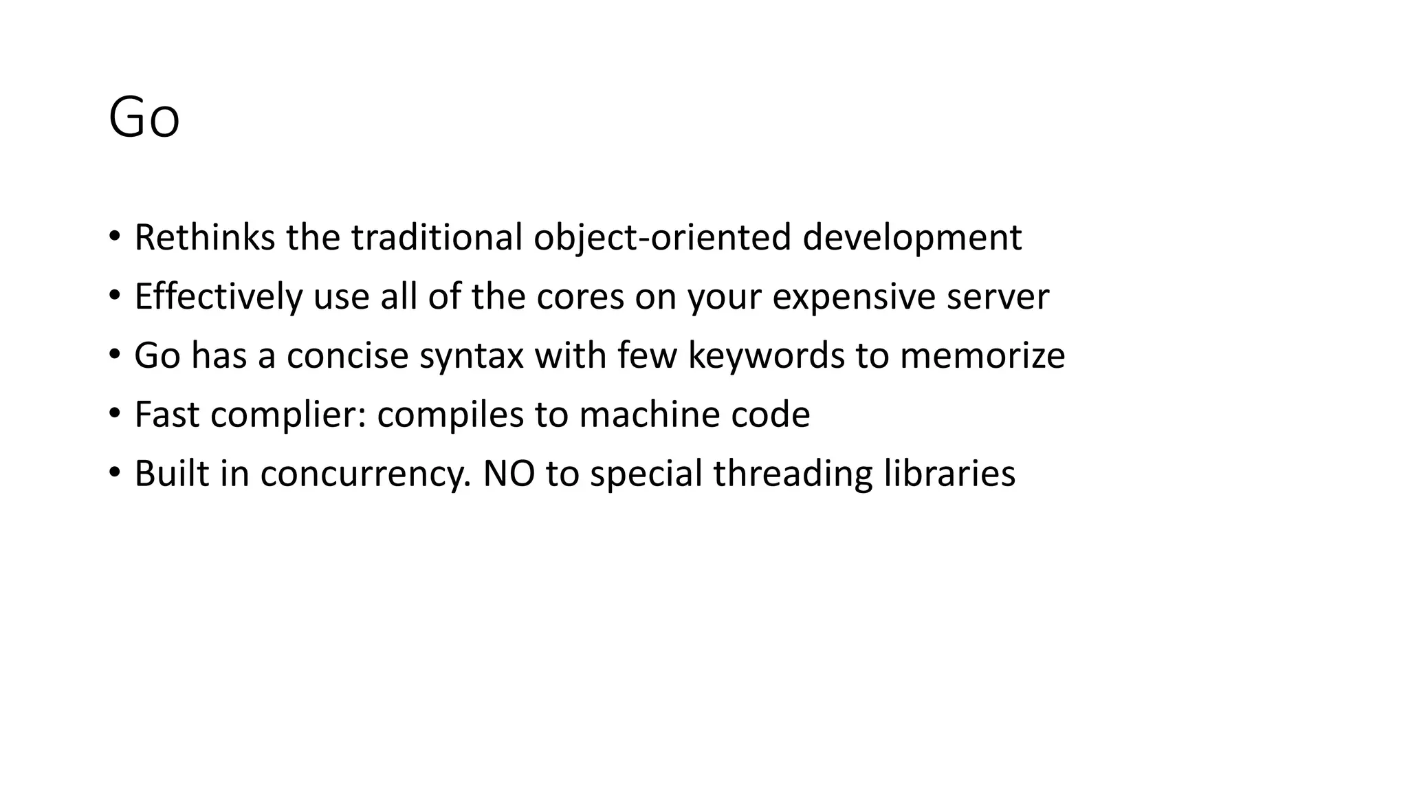 Go
• Rethinks the traditional object-oriented development
• Effectively use all of the cores on your expensive server
• Go has a concise syntax with few keywords to memorize
• Fast complier: compiles to machine code
• Built in concurrency. NO to special threading libraries
 