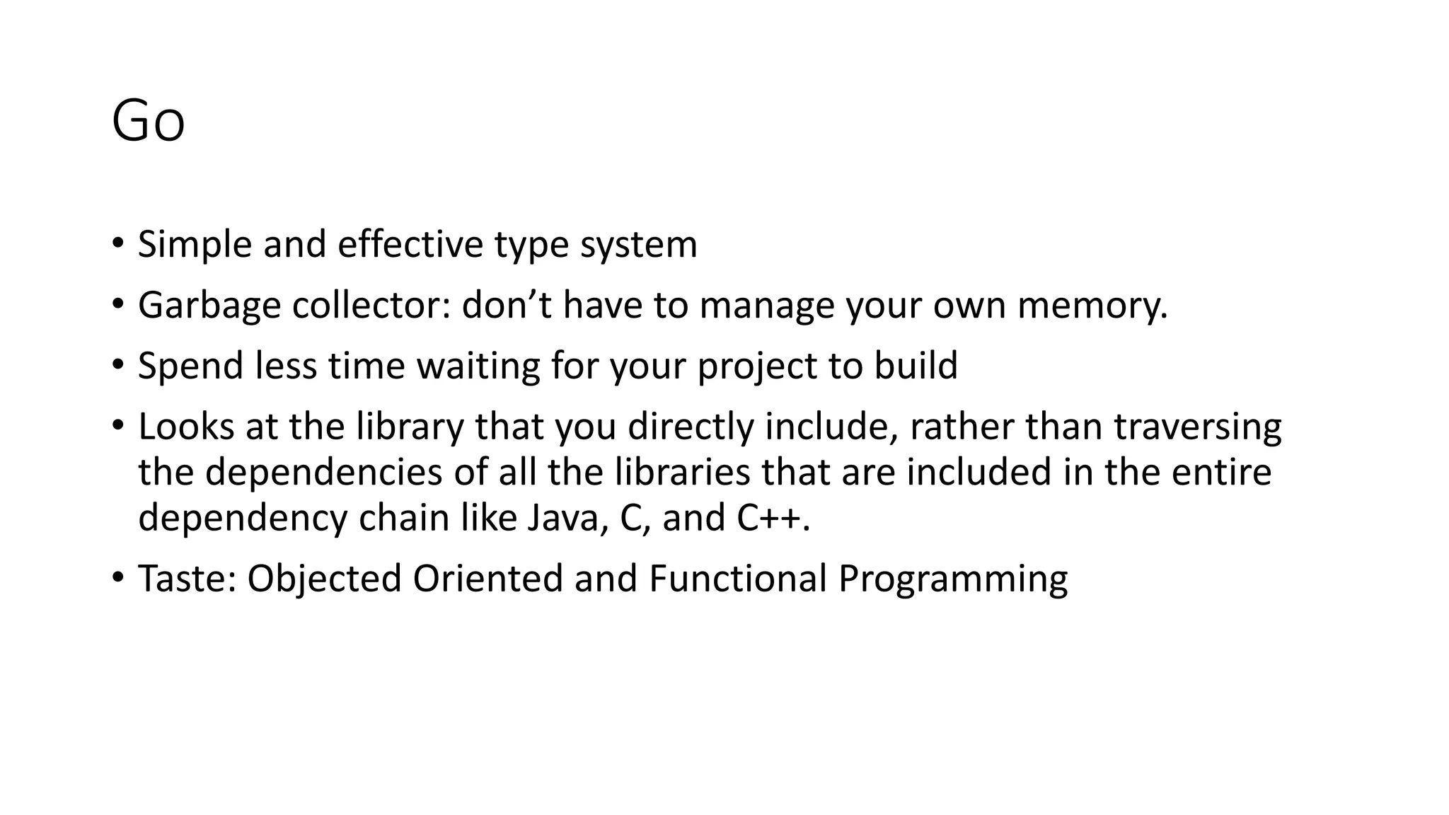 Go
• Simple and effective type system
• Garbage collector: don’t have to manage your own memory.
• Spend less time waiting for your project to build
• Looks at the library that you directly include, rather than traversing
the dependencies of all the libraries that are included in the entire
dependency chain like Java, C, and C++.
• Taste: Objected Oriented and Functional Programming
 