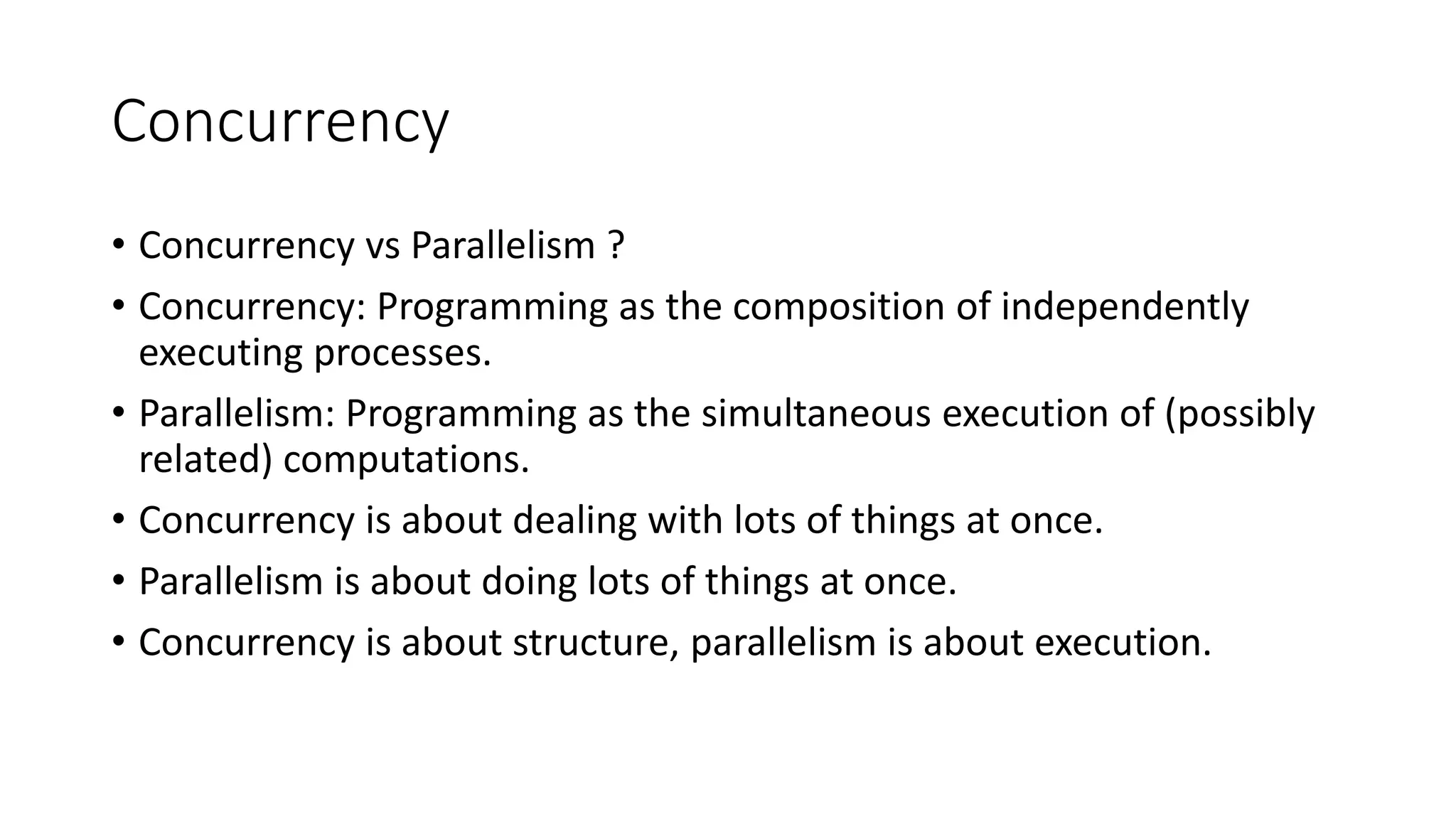 Concurrency
• Concurrency vs Parallelism ?
• Concurrency: Programming as the composition of independently
executing processes.
• Parallelism: Programming as the simultaneous execution of (possibly
related) computations.
• Concurrency is about dealing with lots of things at once.
• Parallelism is about doing lots of things at once.
• Concurrency is about structure, parallelism is about execution.
 