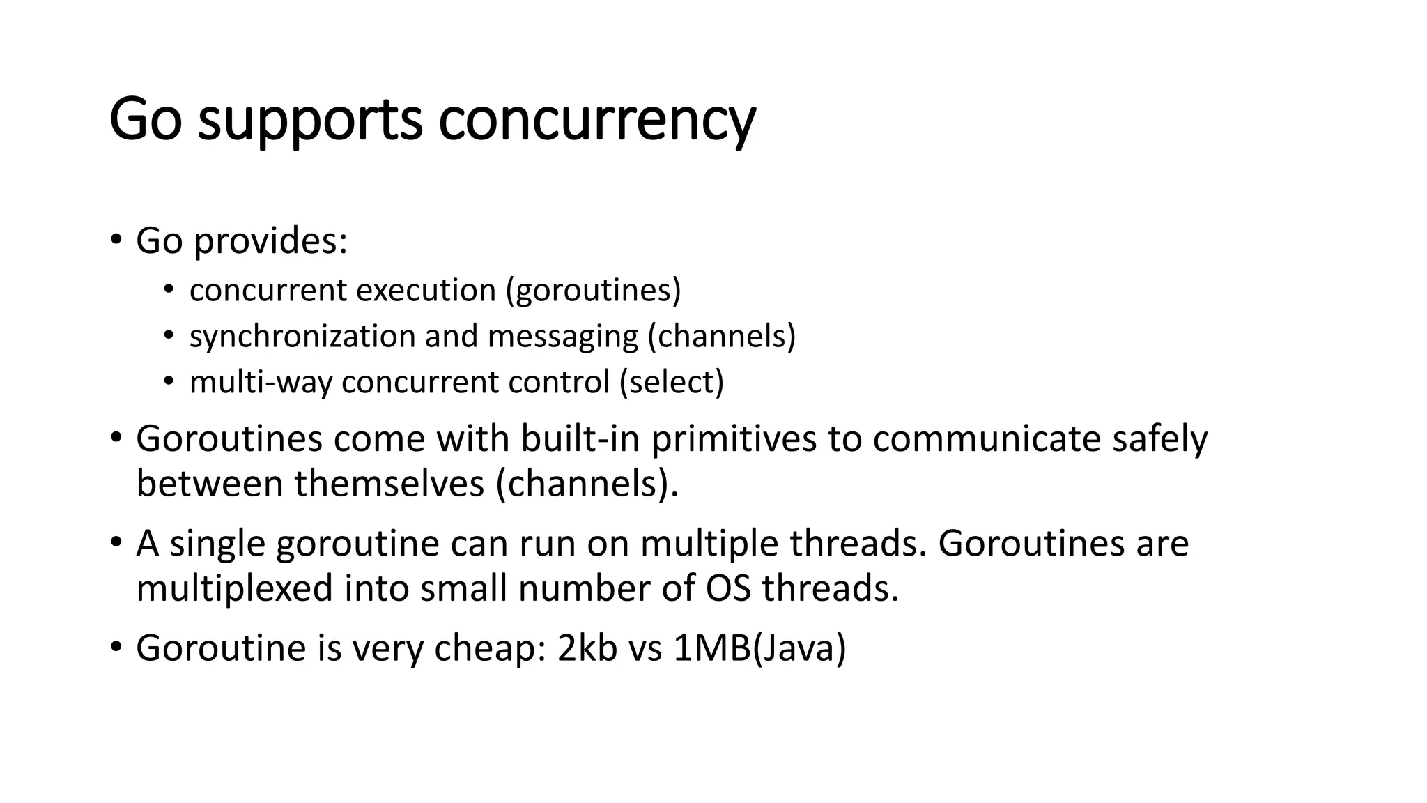 Go supports concurrency
• Go provides:
• concurrent execution (goroutines)
• synchronization and messaging (channels)
• multi-way concurrent control (select)
• Goroutines come with built-in primitives to communicate safely
between themselves (channels).
• A single goroutine can run on multiple threads. Goroutines are
multiplexed into small number of OS threads.
• Goroutine is very cheap: 2kb vs 1MB(Java)
 