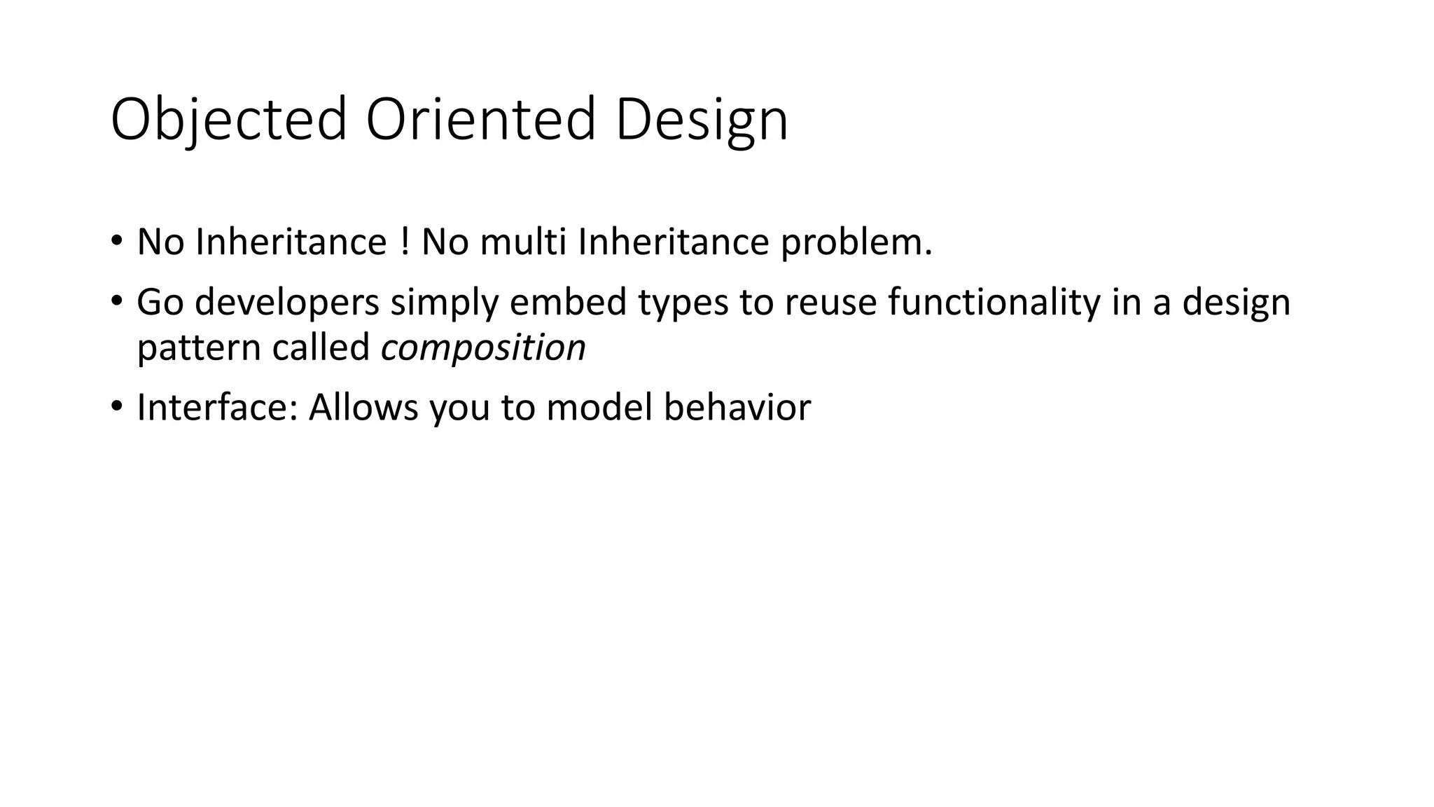 Objected Oriented Design
• No Inheritance ! No multi Inheritance problem.
• Go developers simply embed types to reuse functionality in a design
pattern called composition
• Interface: Allows you to model behavior
 