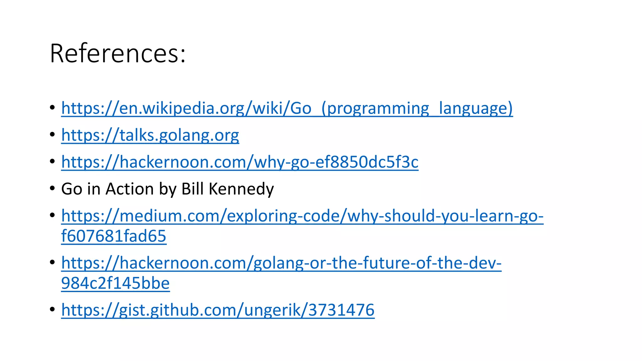 References:
• https://en.wikipedia.org/wiki/Go_(programming_language)
• https://talks.golang.org
• https://hackernoon.com/why-go-ef8850dc5f3c
• Go in Action by Bill Kennedy
• https://medium.com/exploring-code/why-should-you-learn-go-
f607681fad65
• https://hackernoon.com/golang-or-the-future-of-the-dev-
984c2f145bbe
• https://gist.github.com/ungerik/3731476
 