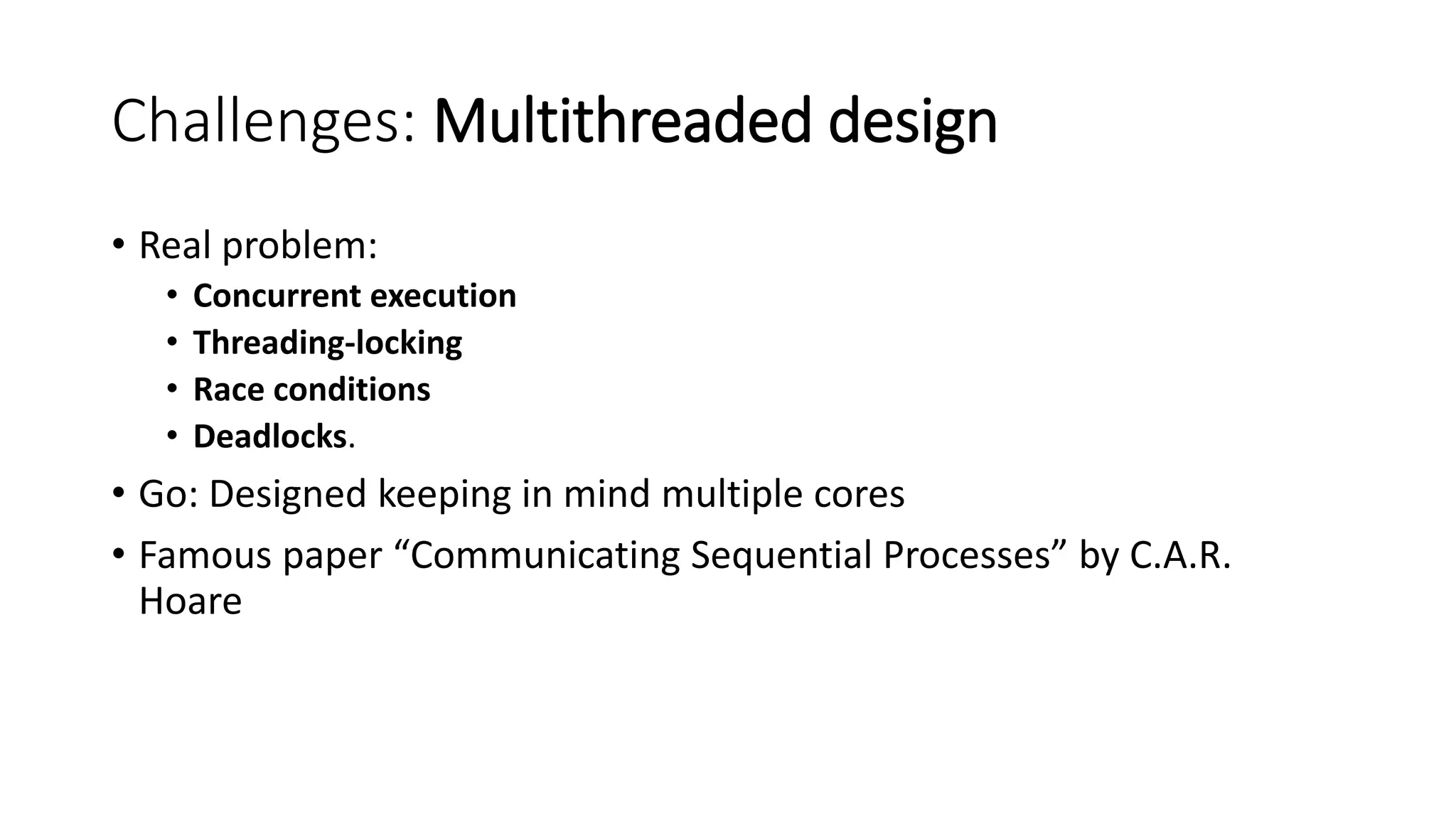 Challenges: Multithreaded design
• Real problem:
• Concurrent execution
• Threading-locking
• Race conditions
• Deadlocks.
• Go: Designed keeping in mind multiple cores
• Famous paper “Communicating Sequential Processes” by C.A.R.
Hoare
 