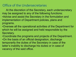 Office of the Undersecretaries
At the discretion of the Secretary, each undersecretary
may be assigned to any of the following functions:
•Advise and assist the Secretary in the formulation and
implementation of Department policies, plans and
programs.
•Oversee all the operational activities of the Department for
which he will be assigned and held responsible by the
Secretary.
•Coordinate the programs and projects of the Department.
•On the basis of an official designation, discharge
temporarily the duties of the Secretary in case of the
latter’s inability to discharge his duties or in case of
vacancy of the said office.
 