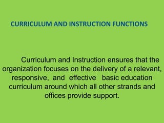 CURRICULUM AND INSTRUCTION FUNCTIONS
Curriculum and Instruction ensures that the
organization focuses on the delivery of a relevant,
responsive, and effective basic education
curriculum around which all other strands and
offices provide support.
 