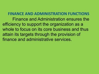 FINANCE AND ADMINISTRATION FUNCTIONS
Finance and Administration ensures the
efficiency to support the organization as a
whole to focus on its core business and thus
attain its targets through the provision of
finance and administrative services.
 
