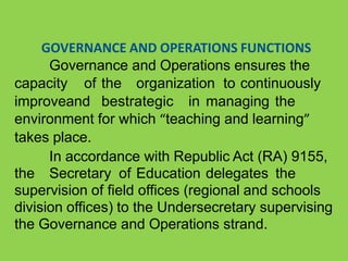 GOVERNANCE AND OPERATIONS FUNCTIONS
Governance and Operations ensures the
capacity of the organization to continuously
improveand bestrategic in managing the
environment for which “teaching and learning”
takes place.
In accordance with Republic Act (RA) 9155,
the Secretary of Education delegates the
supervision of field offices (regional and schools
division offices) to the Undersecretary supervising
the Governance and Operations strand.
 