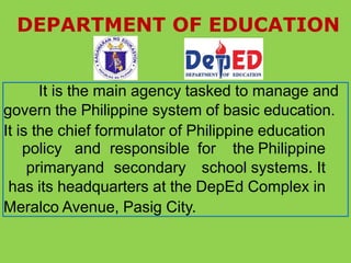 DEPARTMENT OF EDUCATION
It is the main agency tasked to manage and
govern the Philippine system of basic education.
It is the chief formulator of Philippine education
policy and responsible for the Philippine
primaryand secondary school systems. It
has its headquarters at the DepEd Complex in
Meralco Avenue, Pasig City.
 