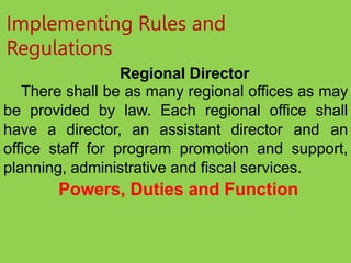 Implementing Rules and
Regulations
Regional Director
There shall be as many regional offices as may
be provided by law. Each regional office shall
have a director, an assistant director and an
office staff for program promotion and support,
planning, administrative and fiscal services.
Powers, Duties and Function
 