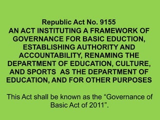 Republic Act No. 9155
AN ACT INSTITUTING A FRAMEWORK OF
GOVERNANCE FOR BASIC EDUCTION,
ESTABLISHING AUTHORITY AND
ACCOUNTABILITY, RENAMING THE
DEPARTMENT OF EDUCATION, CULTURE,
AND SPORTS AS THE DEPARTMENT OF
EDUCATION, AND FOR OTHER PURPOSES
This Act shall be known as the “Governance of
Basic Act of 2011”.
 