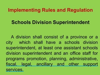 Implementing Rules and Regulation
Schools Division Superintendent
A division shall consist of a province or a
city which shall have a schools division
superintendent, at least one assistant schools
division superintendent and an office staff for
programs promotion, planning, administrative,
fiscal, legal, ancillary and other support
services.
 