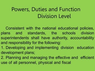 Powers, Duties and Function
Division Level
Consistent with the national educational policies,
plans and standards, the schools division
superintendents shall have authority, accountability
and responsibility for the following:
1. Developing and implementing division education
development plans;
2. Planning and managing the effective and efficient
use of all personnel, physical and fiscal
 