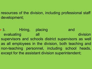resources of the division, including professional staff
 3. Hiring, placing and
evaluating all
development;
division
supervisors and schools district supervisors as well
as all employees in the division, both teaching and
non-teaching personnel, including school heads,
except for the assistant division superintendent;
 
